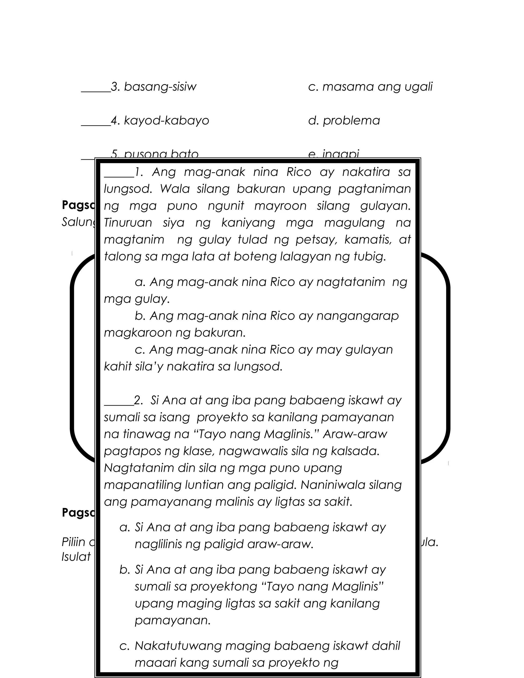 _____3. basang-sisiw c. masama ang ugali
_____4. kayod-kabayo d. problema
_____5. pusong bato e. inaapi
Pagsasanay 2
Salungguhitan ang bahagi ng aklat sa talaan sa ibaba.
glosari bibliyograpiya
pabalat ng aklat pahinang pang-isports
indise o indeks pamagat
pahinang pamagat talaan ng nilalaman
paunang salita katawan ng aklat
talaan ng pagpapalimbag ng aklat
Pagsasanay 3
Piliin ang letra na nagpapahayag ng pangunahing diwa ng tula.
Isulat ito sa patlang.
_____1. Ang mag-anak nina Rico ay nakatira sa
lungsod. Wala silang bakuran upang pagtaniman
ng mga puno ngunit mayroon silang gulayan.
Tinuruan siya ng kaniyang mga magulang na
magtanim ng gulay tulad ng petsay, kamatis, at
talong sa mga lata at boteng lalagyan ng tubig.
a. Ang mag-anak nina Rico ay nagtatanim ng
mga gulay.
b. Ang mag-anak nina Rico ay nangangarap
magkaroon ng bakuran.
c. Ang mag-anak nina Rico ay may gulayan
kahit sila’y nakatira sa lungsod.
_____2. Si Ana at ang iba pang babaeng iskawt ay
sumali sa isang proyekto sa kanilang pamayanan
na tinawag na “Tayo nang Maglinis.” Araw-araw
pagtapos ng klase, nagwawalis sila ng kalsada.
Nagtatanim din sila ng mga puno upang
mapanatiling luntian ang paligid. Naniniwala silang
ang pamayanang malinis ay ligtas sa sakit.
a. Si Ana at ang iba pang babaeng iskawt ay
naglilinis ng paligid araw-araw.
b. Si Ana at ang iba pang babaeng iskawt ay
sumali sa proyektong “Tayo nang Maglinis”
upang maging ligtas sa sakit ang kanilang
pamayanan.
c. Nakatutuwang maging babaeng iskawt dahil
maaari kang sumali sa proyekto ng
 