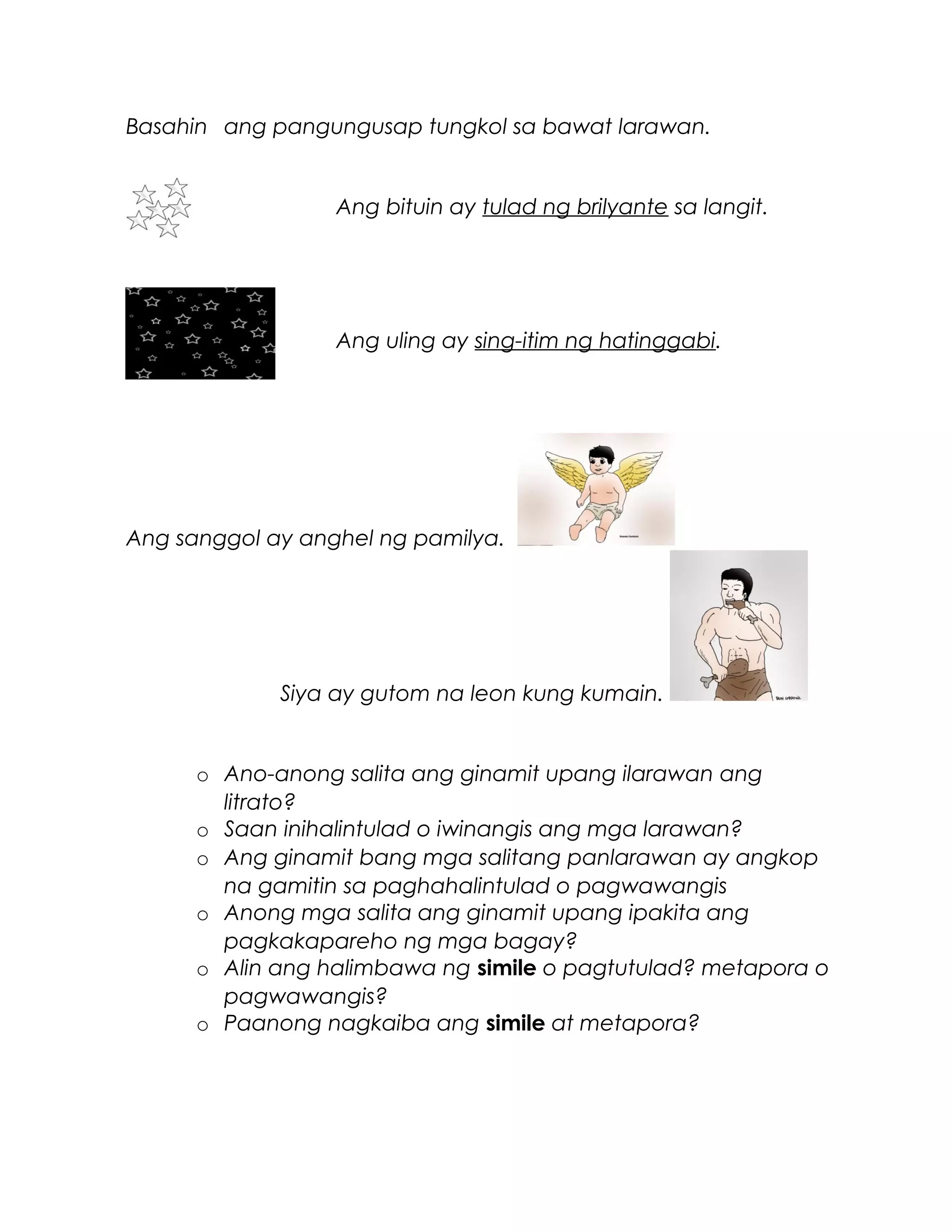 Basahin ang pangungusap tungkol sa bawat larawan.
Ang bituin ay tulad ng brilyante sa langit.
Ang uling ay sing-itim ng hatinggabi.
Ang sanggol ay anghel ng pamilya.
Siya ay gutom na leon kung kumain.
o Ano-anong salita ang ginamit upang ilarawan ang
litrato?
o Saan inihalintulad o iwinangis ang mga larawan?
o Ang ginamit bang mga salitang panlarawan ay angkop
na gamitin sa paghahalintulad o pagwawangis
o Anong mga salita ang ginamit upang ipakita ang
pagkakapareho ng mga bagay?
o Alin ang halimbawa ng simile o pagtutulad? metapora o
pagwawangis?
o Paanong nagkaiba ang simile at metapora?
 