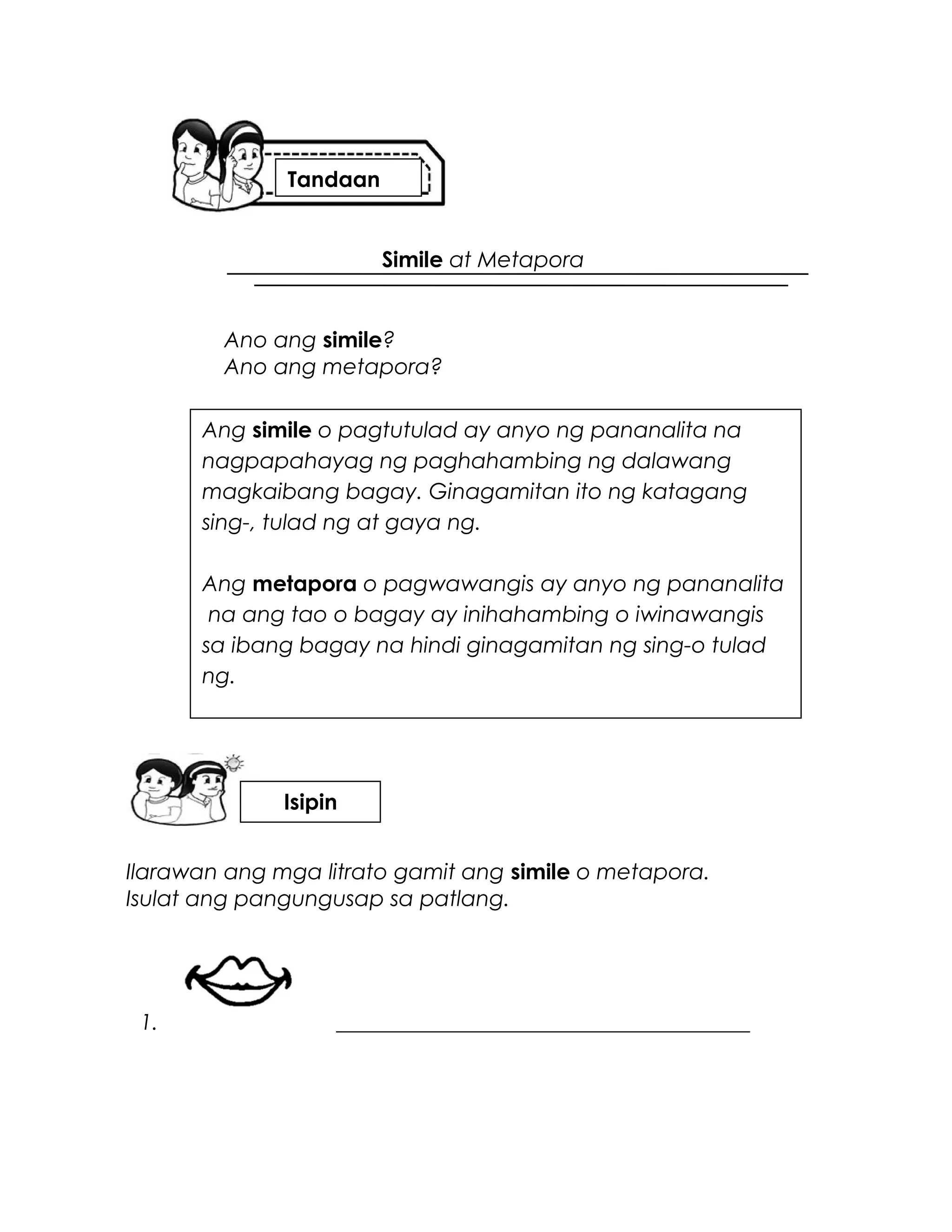 Simile at Metapora
Ano ang simile?
Ano ang metapora?
Ilarawan ang mga litrato gamit ang simile o metapora.
Isulat ang pangungusap sa patlang.
1. ______________________________________
Ang simile o pagtutulad ay anyo ng pananalita na
nagpapahayag ng paghahambing ng dalawang
magkaibang bagay. Ginagamitan ito ng katagang
sing-, tulad ng at gaya ng.
Ang metapora o pagwawangis ay anyo ng pananalita
na ang tao o bagay ay inihahambing o iwinawangis
sa ibang bagay na hindi ginagamitan ng sing-o tulad
ng.
Tandaan
Isipin
 