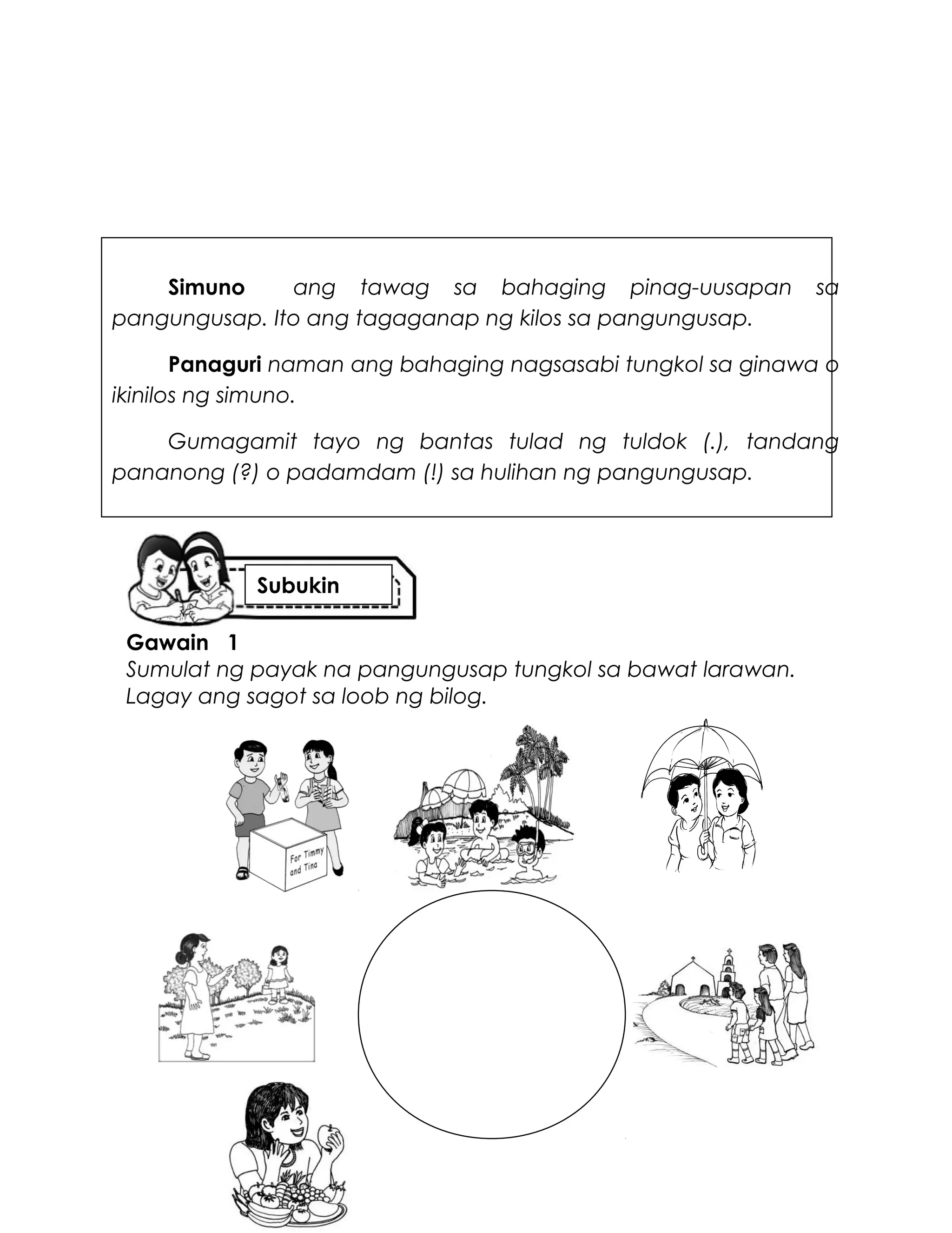 Simuno ang tawag sa bahaging pinag-uusapan sa
pangungusap. Ito ang tagaganap ng kilos sa pangungusap.
Panaguri naman ang bahaging nagsasabi tungkol sa ginawa o
ikinilos ng simuno.
Gumagamit tayo ng bantas tulad ng tuldok (.), tandang
pananong (?) o padamdam (!) sa hulihan ng pangungusap.
Gawain 1
Sumulat ng payak na pangungusap tungkol sa bawat larawan.
Lagay ang sagot sa loob ng bilog.
Subukin
 