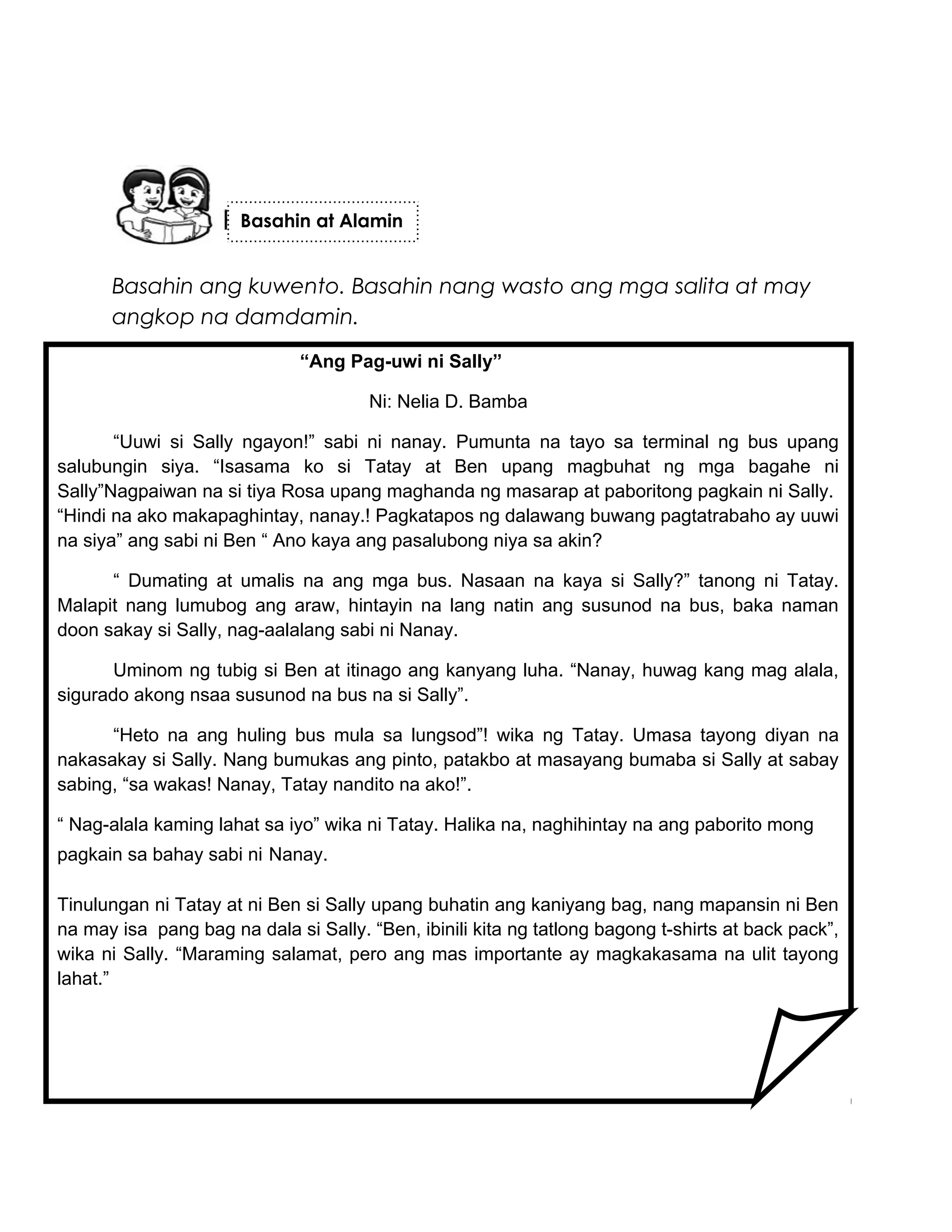 Basahin ang kuwento. Basahin nang wasto ang mga salita at may
angkop na damdamin.
Basahin at Alamin
“Ang Pag-uwi ni Sally”
Ni: Nelia D. Bamba
“Uuwi si Sally ngayon!” sabi ni nanay. Pumunta na tayo sa terminal ng bus upang
salubungin siya. “Isasama ko si Tatay at Ben upang magbuhat ng mga bagahe ni
Sally”Nagpaiwan na si tiya Rosa upang maghanda ng masarap at paboritong pagkain ni Sally.
“Hindi na ako makapaghintay, nanay.! Pagkatapos ng dalawang buwang pagtatrabaho ay uuwi
na siya” ang sabi ni Ben “ Ano kaya ang pasalubong niya sa akin?
“ Dumating at umalis na ang mga bus. Nasaan na kaya si Sally?” tanong ni Tatay.
Malapit nang lumubog ang araw, hintayin na lang natin ang susunod na bus, baka naman
doon sakay si Sally, nag-aalalang sabi ni Nanay.
Uminom ng tubig si Ben at itinago ang kanyang luha. “Nanay, huwag kang mag alala,
sigurado akong nsaa susunod na bus na si Sally”.
“Heto na ang huling bus mula sa lungsod”! wika ng Tatay. Umasa tayong diyan na
nakasakay si Sally. Nang bumukas ang pinto, patakbo at masayang bumaba si Sally at sabay
sabing, “sa wakas! Nanay, Tatay nandito na ako!”.
“ Nag-alala kaming lahat sa iyo” wika ni Tatay. Halika na, naghihintay na ang paborito mong
pagkain sa bahay sabi ni Nanay.
Tinulungan ni Tatay at ni Ben si Sally upang buhatin ang kaniyang bag, nang mapansin ni Ben
na may isa pang bag na dala si Sally. “Ben, ibinili kita ng tatlong bagong t-shirts at back pack”,
wika ni Sally. “Maraming salamat, pero ang mas importante ay magkakasama na ulit tayong
lahat.”
 