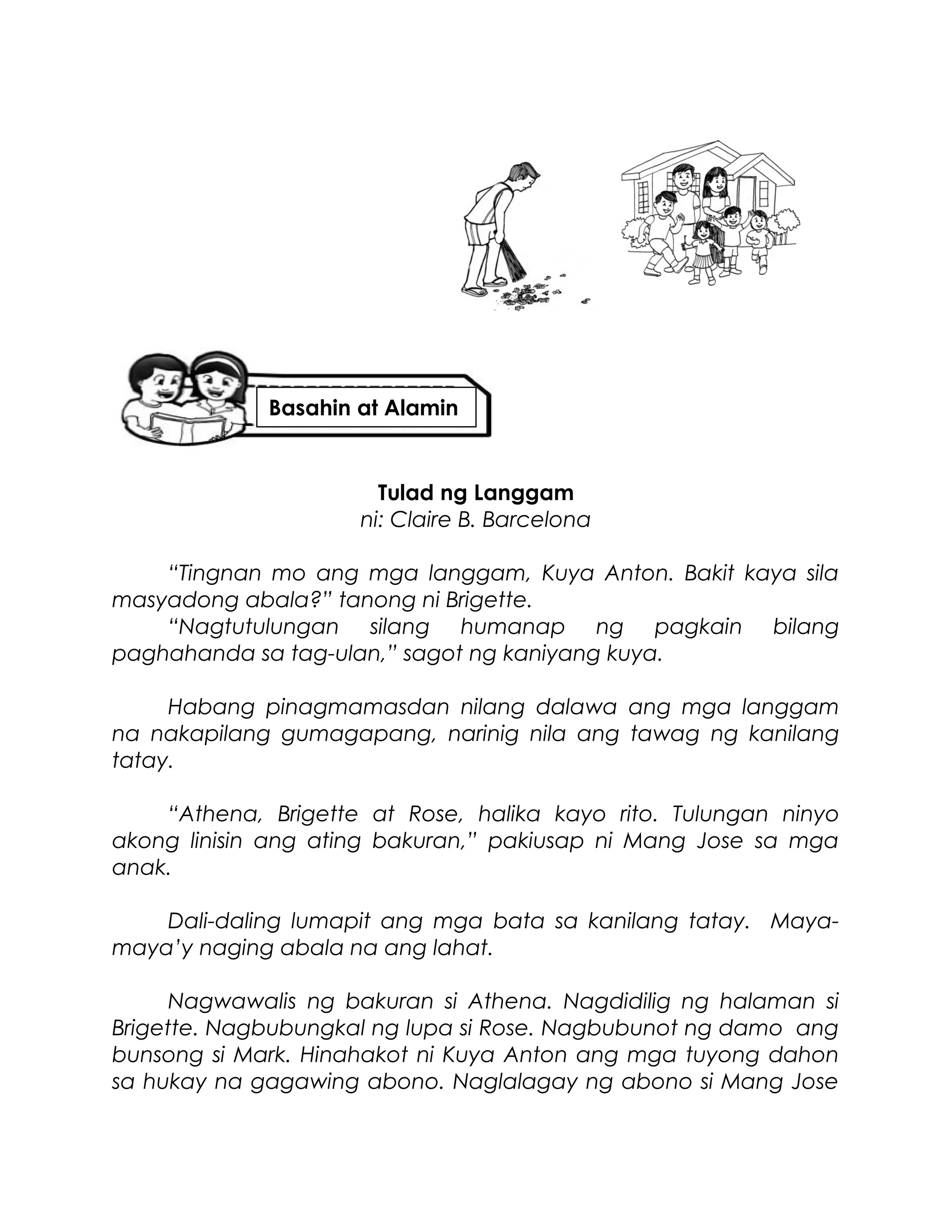 Tulad ng Langgam
ni: Claire B. Barcelona
“Tingnan mo ang mga langgam, Kuya Anton. Bakit kaya sila
masyadong abala?” tanong ni Brigette.
“Nagtutulungan silang humanap ng pagkain bilang
paghahanda sa tag-ulan,” sagot ng kaniyang kuya.
Habang pinagmamasdan nilang dalawa ang mga langgam
na nakapilang gumagapang, narinig nila ang tawag ng kanilang
tatay.
“Athena, Brigette at Rose, halika kayo rito. Tulungan ninyo
akong linisin ang ating bakuran,” pakiusap ni Mang Jose sa mga
anak.
Dali-daling lumapit ang mga bata sa kanilang tatay. Maya-
maya’y naging abala na ang lahat.
Nagwawalis ng bakuran si Athena. Nagdidilig ng halaman si
Brigette. Nagbubungkal ng lupa si Rose. Nagbubunot ng damo ang
bunsong si Mark. Hinahakot ni Kuya Anton ang mga tuyong dahon
sa hukay na gagawing abono. Naglalagay ng abono si Mang Jose
Basahin at Alamin
 