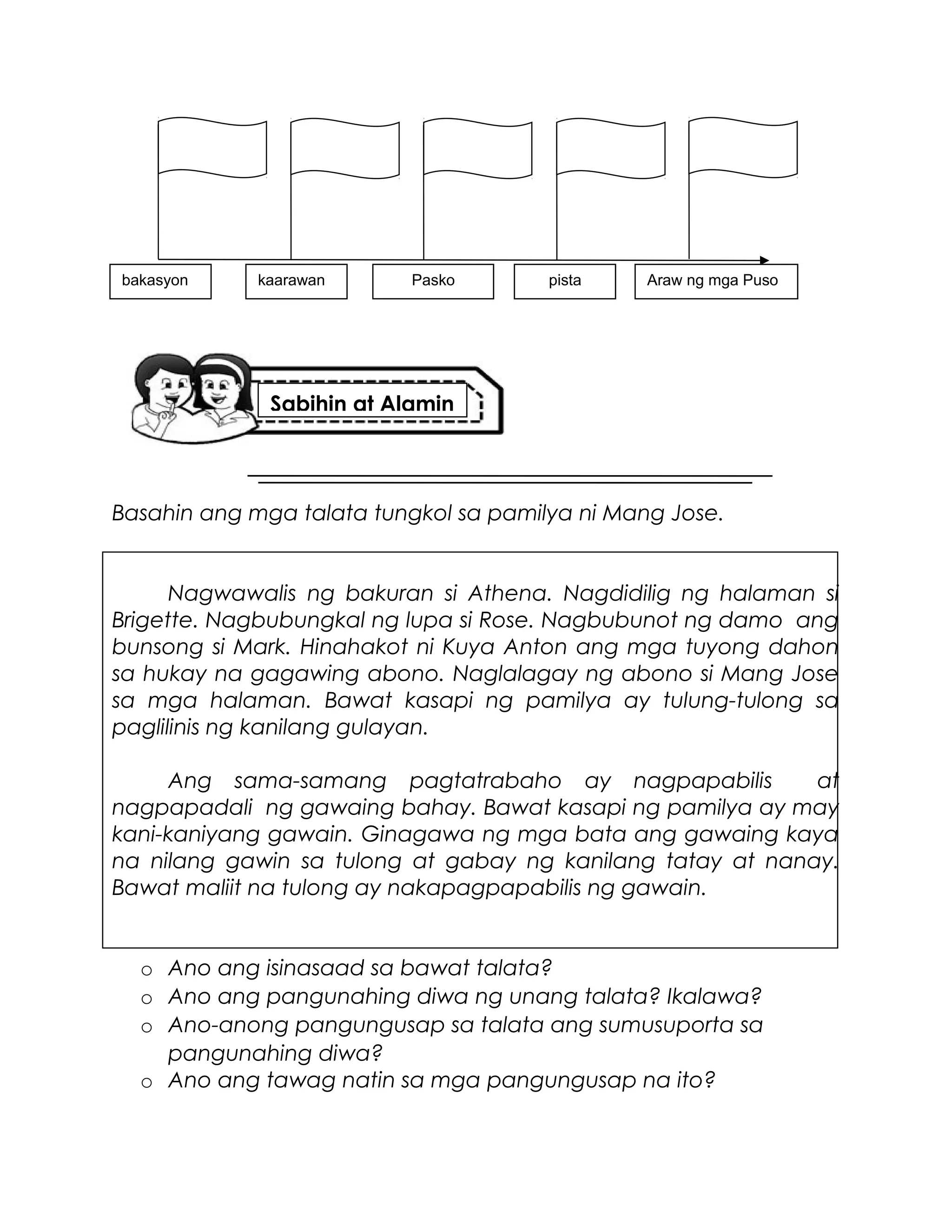 Basahin ang mga talata tungkol sa pamilya ni Mang Jose.
Nagwawalis ng bakuran si Athena. Nagdidilig ng halaman si
Brigette. Nagbubungkal ng lupa si Rose. Nagbubunot ng damo ang
bunsong si Mark. Hinahakot ni Kuya Anton ang mga tuyong dahon
sa hukay na gagawing abono. Naglalagay ng abono si Mang Jose
sa mga halaman. Bawat kasapi ng pamilya ay tulung-tulong sa
paglilinis ng kanilang gulayan.
Ang sama-samang pagtatrabaho ay nagpapabilis at
nagpapadali ng gawaing bahay. Bawat kasapi ng pamilya ay may
kani-kaniyang gawain. Ginagawa ng mga bata ang gawaing kaya
na nilang gawin sa tulong at gabay ng kanilang tatay at nanay.
Bawat maliit na tulong ay nakapagpapabilis ng gawain.
o Ano ang isinasaad sa bawat talata?
o Ano ang pangunahing diwa ng unang talata? Ikalawa?
o Ano-anong pangungusap sa talata ang sumusuporta sa
pangunahing diwa?
o Ano ang tawag natin sa mga pangungusap na ito?
bakasyon kaarawan Pasko pista Araw ng mga Puso
Sabihin at Alamin
 