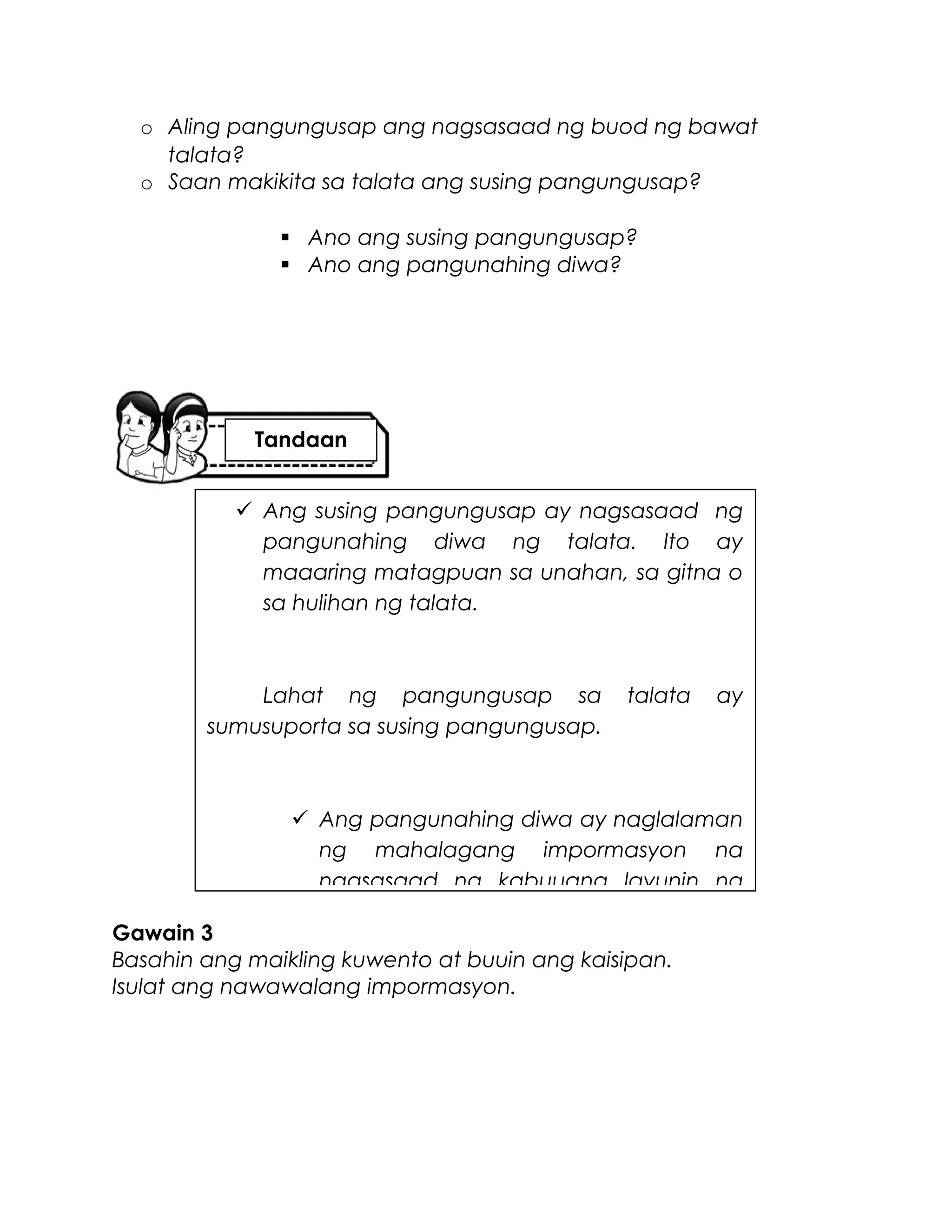 o Aling pangungusap ang nagsasaad ng buod ng bawat
talata?
o Saan makikita sa talata ang susing pangungusap?
 Ano ang susing pangungusap?
 Ano ang pangunahing diwa?
Gawain 3
Basahin ang maikling kuwento at buuin ang kaisipan.
Isulat ang nawawalang impormasyon.
 Ang susing pangungusap ay nagsasaad ng
pangunahing diwa ng talata. Ito ay
maaaring matagpuan sa unahan, sa gitna o
sa hulihan ng talata.
Lahat ng pangungusap sa talata ay
sumusuporta sa susing pangungusap.
 Ang pangunahing diwa ay naglalaman
ng mahalagang impormasyon na
nagsasaad ng kabuuang layunin ng
Tandaan
 