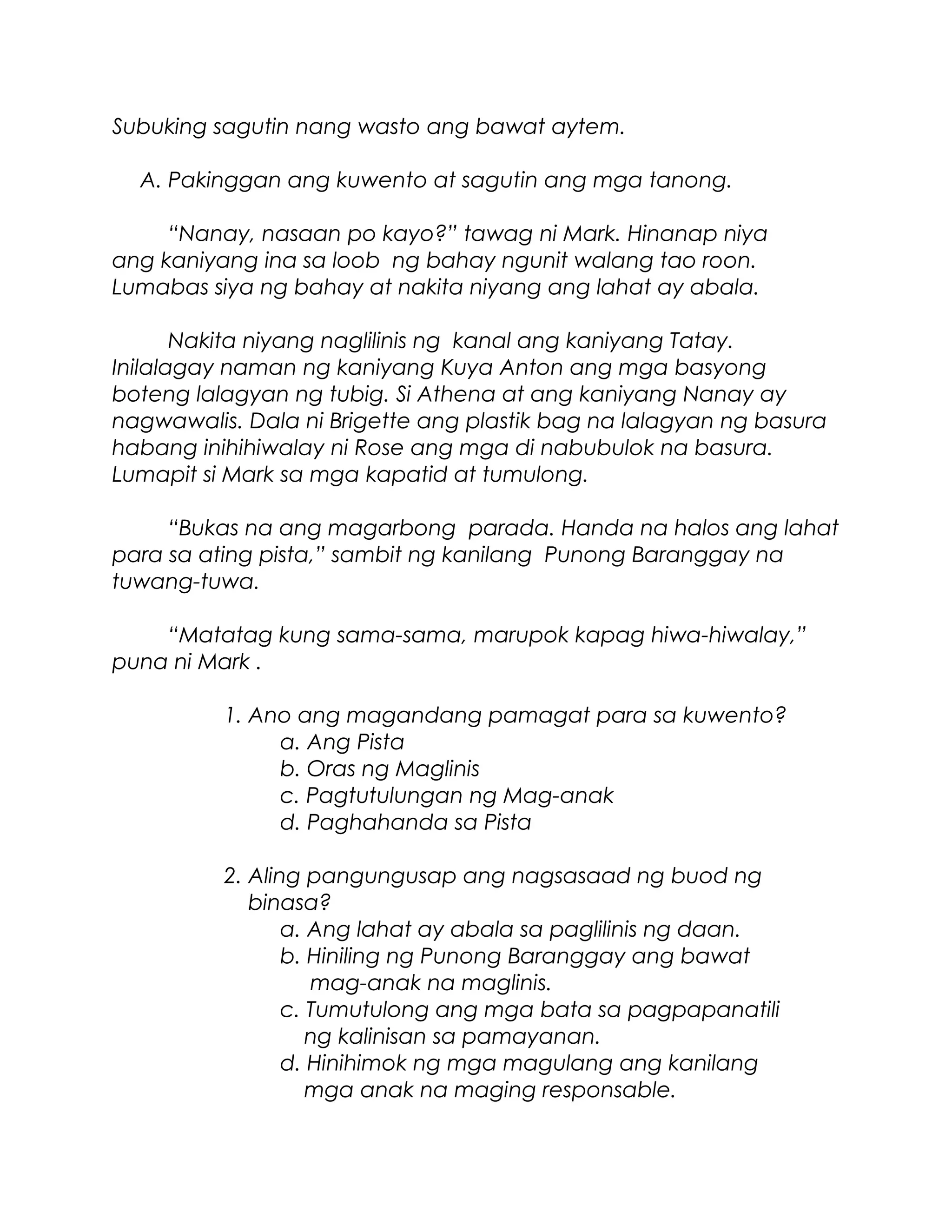 Subuking sagutin nang wasto ang bawat aytem.
A. Pakinggan ang kuwento at sagutin ang mga tanong.
“Nanay, nasaan po kayo?” tawag ni Mark. Hinanap niya
ang kaniyang ina sa loob ng bahay ngunit walang tao roon.
Lumabas siya ng bahay at nakita niyang ang lahat ay abala.
Nakita niyang naglilinis ng kanal ang kaniyang Tatay.
Inilalagay naman ng kaniyang Kuya Anton ang mga basyong
boteng lalagyan ng tubig. Si Athena at ang kaniyang Nanay ay
nagwawalis. Dala ni Brigette ang plastik bag na lalagyan ng basura
habang inihihiwalay ni Rose ang mga di nabubulok na basura.
Lumapit si Mark sa mga kapatid at tumulong.
“Bukas na ang magarbong parada. Handa na halos ang lahat
para sa ating pista,” sambit ng kanilang Punong Baranggay na
tuwang-tuwa.
“Matatag kung sama-sama, marupok kapag hiwa-hiwalay,”
puna ni Mark .
1. Ano ang magandang pamagat para sa kuwento?
a. Ang Pista
b. Oras ng Maglinis
c. Pagtutulungan ng Mag-anak
d. Paghahanda sa Pista
2. Aling pangungusap ang nagsasaad ng buod ng
binasa?
a. Ang lahat ay abala sa paglilinis ng daan.
b. Hiniling ng Punong Baranggay ang bawat
mag-anak na maglinis.
c. Tumutulong ang mga bata sa pagpapanatili
ng kalinisan sa pamayanan.
d. Hinihimok ng mga magulang ang kanilang
mga anak na maging responsable.
 