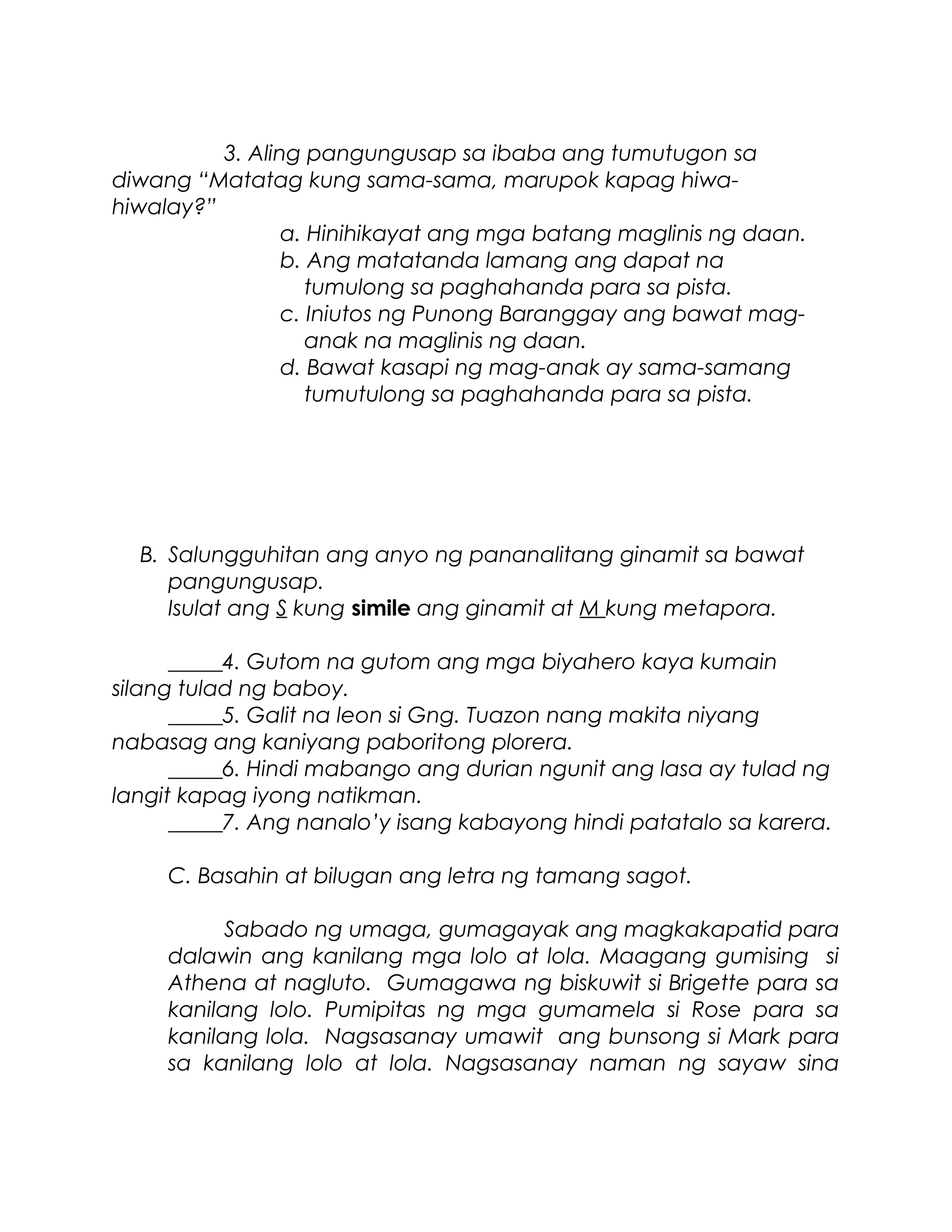 3. Aling pangungusap sa ibaba ang tumutugon sa
diwang “Matatag kung sama-sama, marupok kapag hiwa-
hiwalay?”
a. Hinihikayat ang mga batang maglinis ng daan.
b. Ang matatanda lamang ang dapat na
tumulong sa paghahanda para sa pista.
c. Iniutos ng Punong Baranggay ang bawat mag-
anak na maglinis ng daan.
d. Bawat kasapi ng mag-anak ay sama-samang
tumutulong sa paghahanda para sa pista.
B. Salungguhitan ang anyo ng pananalitang ginamit sa bawat
pangungusap.
Isulat ang S kung simile ang ginamit at M kung metapora.
_____4. Gutom na gutom ang mga biyahero kaya kumain
silang tulad ng baboy.
_____5. Galit na leon si Gng. Tuazon nang makita niyang
nabasag ang kaniyang paboritong plorera.
_____6. Hindi mabango ang durian ngunit ang lasa ay tulad ng
langit kapag iyong natikman.
_____7. Ang nanalo’y isang kabayong hindi patatalo sa karera.
C. Basahin at bilugan ang letra ng tamang sagot.
Sabado ng umaga, gumagayak ang magkakapatid para
dalawin ang kanilang mga lolo at lola. Maagang gumising si
Athena at nagluto. Gumagawa ng biskuwit si Brigette para sa
kanilang lolo. Pumipitas ng mga gumamela si Rose para sa
kanilang lola. Nagsasanay umawit ang bunsong si Mark para
sa kanilang lolo at lola. Nagsasanay naman ng sayaw sina
 