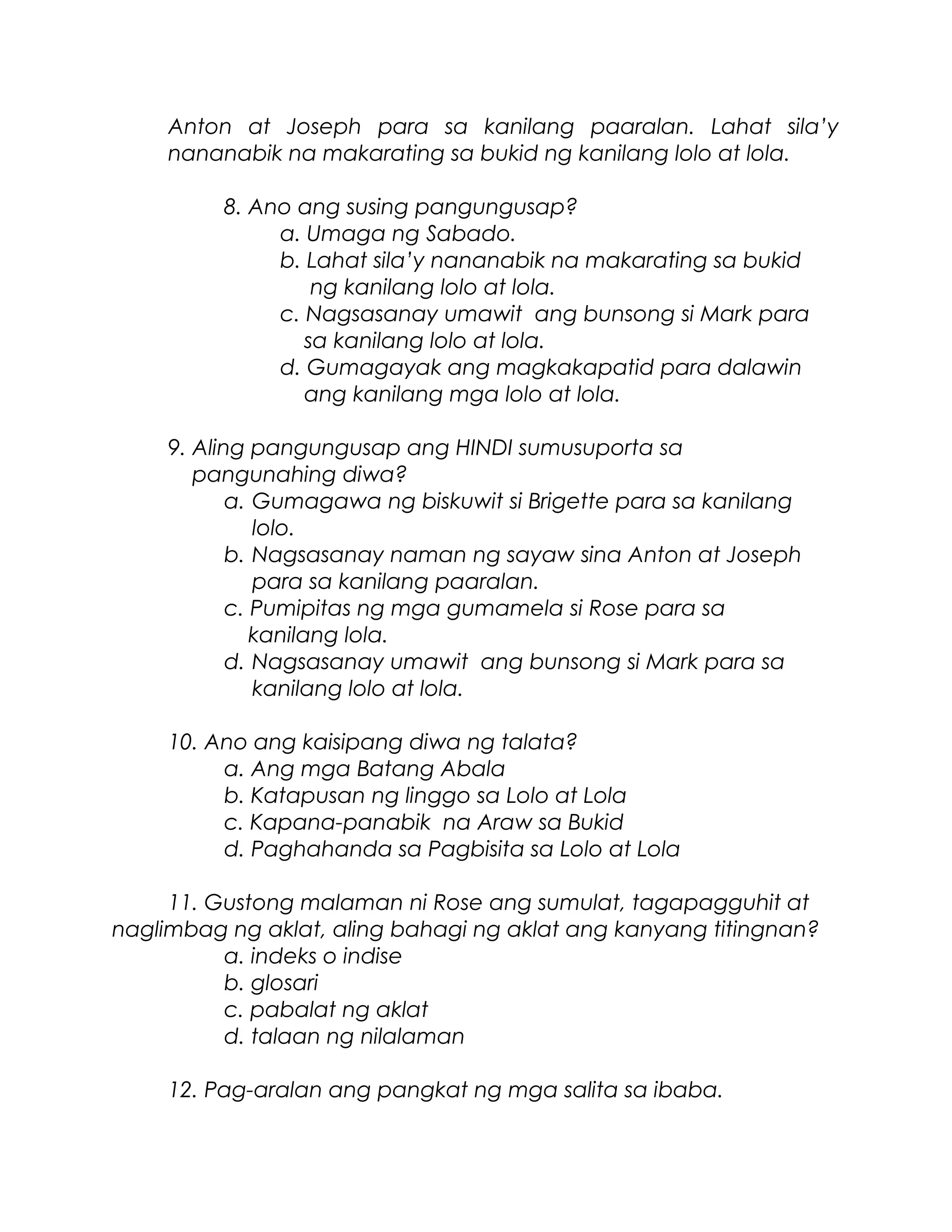 Anton at Joseph para sa kanilang paaralan. Lahat sila’y
nananabik na makarating sa bukid ng kanilang lolo at lola.
8. Ano ang susing pangungusap?
a. Umaga ng Sabado.
b. Lahat sila’y nananabik na makarating sa bukid
ng kanilang lolo at lola.
c. Nagsasanay umawit ang bunsong si Mark para
sa kanilang lolo at lola.
d. Gumagayak ang magkakapatid para dalawin
ang kanilang mga lolo at lola.
9. Aling pangungusap ang HINDI sumusuporta sa
pangunahing diwa?
a. Gumagawa ng biskuwit si Brigette para sa kanilang
lolo.
b. Nagsasanay naman ng sayaw sina Anton at Joseph
para sa kanilang paaralan.
c. Pumipitas ng mga gumamela si Rose para sa
kanilang lola.
d. Nagsasanay umawit ang bunsong si Mark para sa
kanilang lolo at lola.
10. Ano ang kaisipang diwa ng talata?
a. Ang mga Batang Abala
b. Katapusan ng linggo sa Lolo at Lola
c. Kapana-panabik na Araw sa Bukid
d. Paghahanda sa Pagbisita sa Lolo at Lola
11. Gustong malaman ni Rose ang sumulat, tagapagguhit at
naglimbag ng aklat, aling bahagi ng aklat ang kanyang titingnan?
a. indeks o indise
b. glosari
c. pabalat ng aklat
d. talaan ng nilalaman
12. Pag-aralan ang pangkat ng mga salita sa ibaba.
 