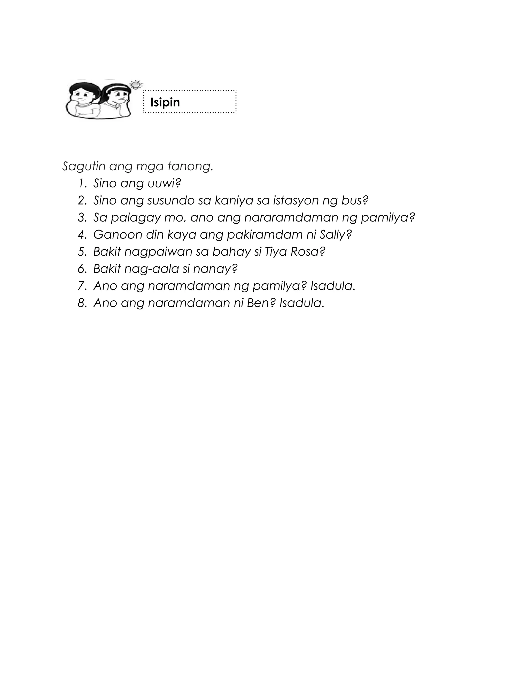 Sagutin ang mga tanong.
1. Sino ang uuwi?
2. Sino ang susundo sa kaniya sa istasyon ng bus?
3. Sa palagay mo, ano ang nararamdaman ng pamilya?
4. Ganoon din kaya ang pakiramdam ni Sally?
5. Bakit nagpaiwan sa bahay si Tiya Rosa?
6. Bakit nag-aala si nanay?
7. Ano ang naramdaman ng pamilya? Isadula.
8. Ano ang naramdaman ni Ben? Isadula.
Isipin
 