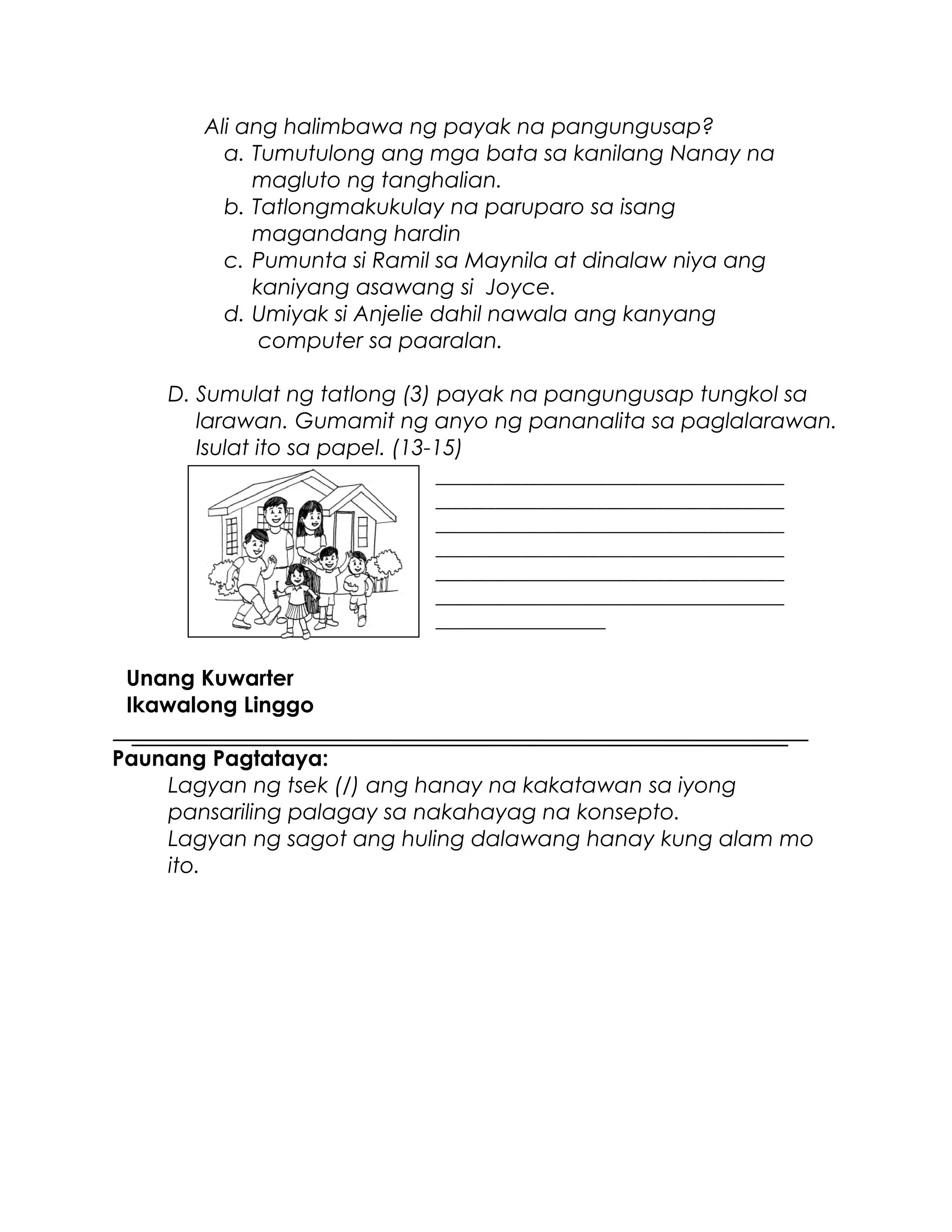 Ali ang halimbawa ng payak na pangungusap?
a. Tumutulong ang mga bata sa kanilang Nanay na
magluto ng tanghalian.
b. Tatlongmakukulay na paruparo sa isang
magandang hardin
c. Pumunta si Ramil sa Maynila at dinalaw niya ang
kaniyang asawang si Joyce.
d. Umiyak si Anjelie dahil nawala ang kanyang
computer sa paaralan.
D. Sumulat ng tatlong (3) payak na pangungusap tungkol sa
larawan. Gumamit ng anyo ng pananalita sa paglalarawan.
Isulat ito sa papel. (13-15)
Unang Kuwarter
Ikawalong Linggo
Paunang Pagtataya:
Lagyan ng tsek (/) ang hanay na kakatawan sa iyong
pansariling palagay sa nakahayag na konsepto.
Lagyan ng sagot ang huling dalawang hanay kung alam mo
ito.
_________________________________________
_________________________________________
_________________________________________
_________________________________________
_________________________________________
_________________________________________
____________________
 