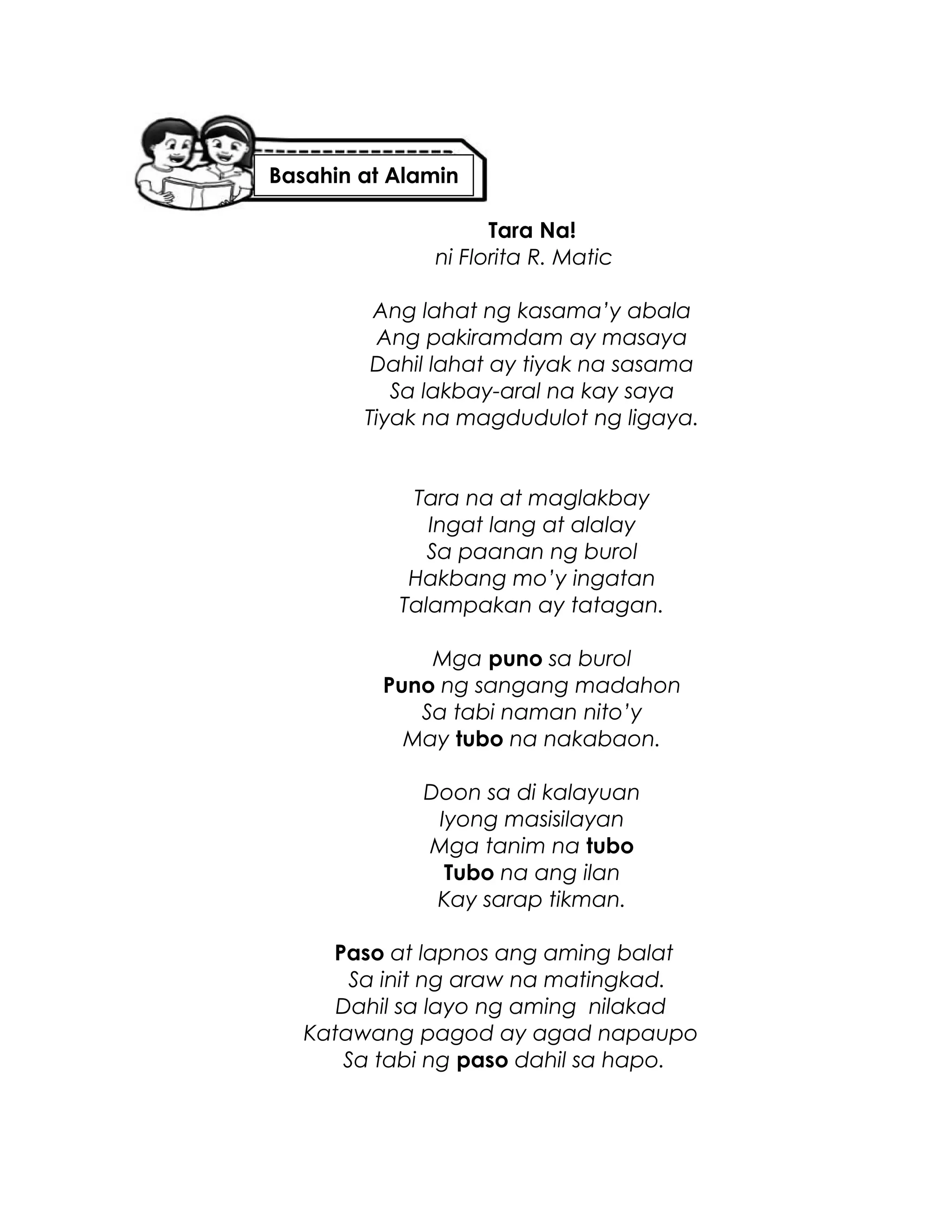 Tara Na!
ni Florita R. Matic
Ang lahat ng kasama’y abala
Ang pakiramdam ay masaya
Dahil lahat ay tiyak na sasama
Sa lakbay-aral na kay saya
Tiyak na magdudulot ng ligaya.
Tara na at maglakbay
Ingat lang at alalay
Sa paanan ng burol
Hakbang mo’y ingatan
Talampakan ay tatagan.
Mga puno sa burol
Puno ng sangang madahon
Sa tabi naman nito’y
May tubo na nakabaon.
Doon sa di kalayuan
Iyong masisilayan
Mga tanim na tubo
Tubo na ang ilan
Kay sarap tikman.
Paso at lapnos ang aming balat
Sa init ng araw na matingkad.
Dahil sa layo ng aming nilakad
Katawang pagod ay agad napaupo
Sa tabi ng paso dahil sa hapo.
Basahin at Alamin
 