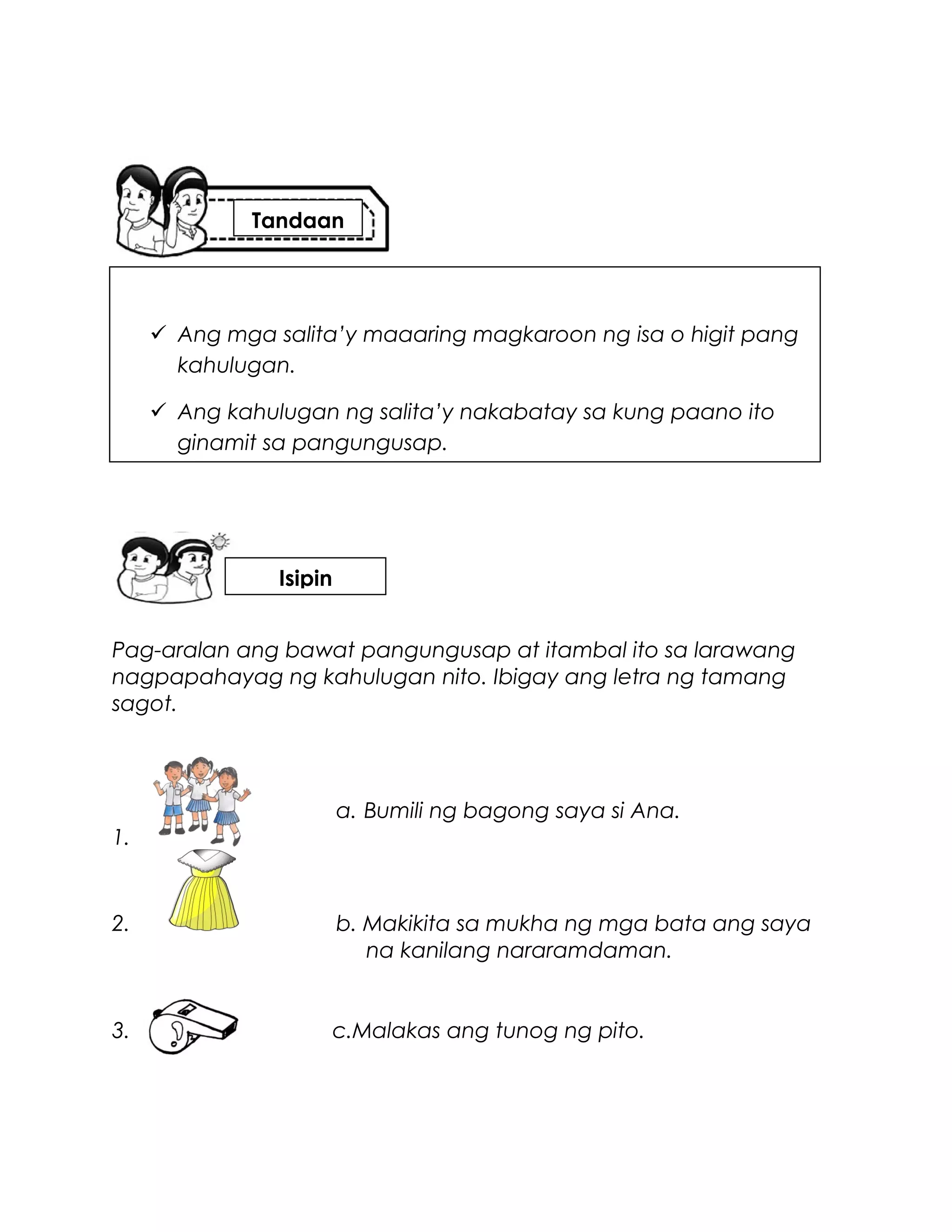 Pag-aralan ang bawat pangungusap at itambal ito sa larawang
nagpapahayag ng kahulugan nito. Ibigay ang letra ng tamang
sagot.
a. Bumili ng bagong saya si Ana.
1.
2. b. Makikita sa mukha ng mga bata ang saya
na kanilang nararamdaman.
3. c.Malakas ang tunog ng pito.
 Ang mga salita’y maaaring magkaroon ng isa o higit pang
kahulugan.
 Ang kahulugan ng salita’y nakabatay sa kung paano ito
ginamit sa pangungusap.
Tandaan
Isipin
 