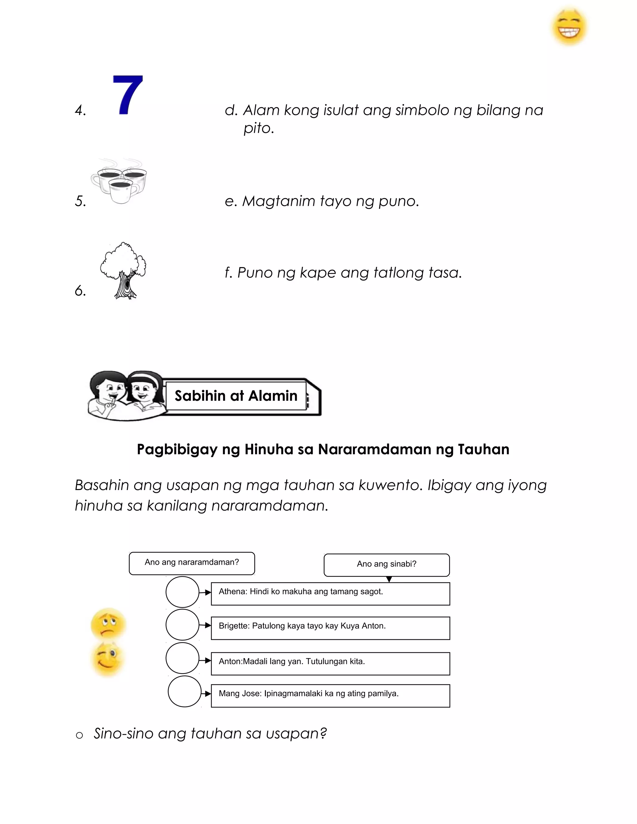 4. d. Alam kong isulat ang simbolo ng bilang na
pito.
5. e. Magtanim tayo ng puno.
f. Puno ng kape ang tatlong tasa.
6.
Pagbibigay ng Hinuha sa Nararamdaman ng Tauhan
Basahin ang usapan ng mga tauhan sa kuwento. Ibigay ang iyong
hinuha sa kanilang nararamdaman.
o Sino-sino ang tauhan sa usapan?
Athena: Hindi ko makuha ang tamang sagot.
Brigette: Patulong kaya tayo kay Kuya Anton.
Anton:Madali lang yan. Tutulungan kita.
Ano ang sinabi?
Mang Jose: Ipinagmamalaki ka ng ating pamilya.
Ano ang nararamdaman?
Sabihin at Alamin
 