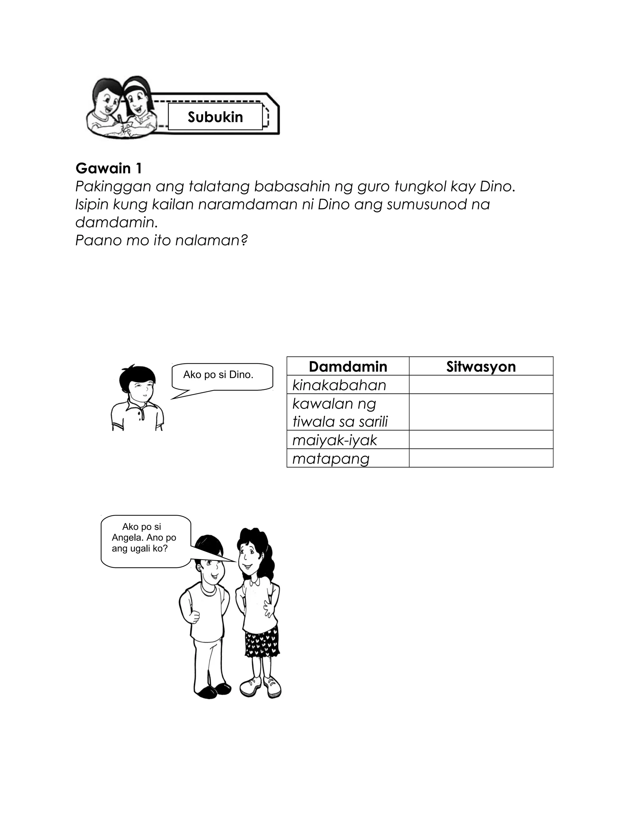 Gawain 1
Pakinggan ang talatang babasahin ng guro tungkol kay Dino.
Isipin kung kailan naramdaman ni Dino ang sumusunod na
damdamin.
Paano mo ito nalaman?
Damdamin Sitwasyon
kinakabahan
kawalan ng
tiwala sa sarili
maiyak-iyak
matapang
Ako po si Dino.
Ako po si
Angela. Ano po
ang ugali ko?
Subukin
 