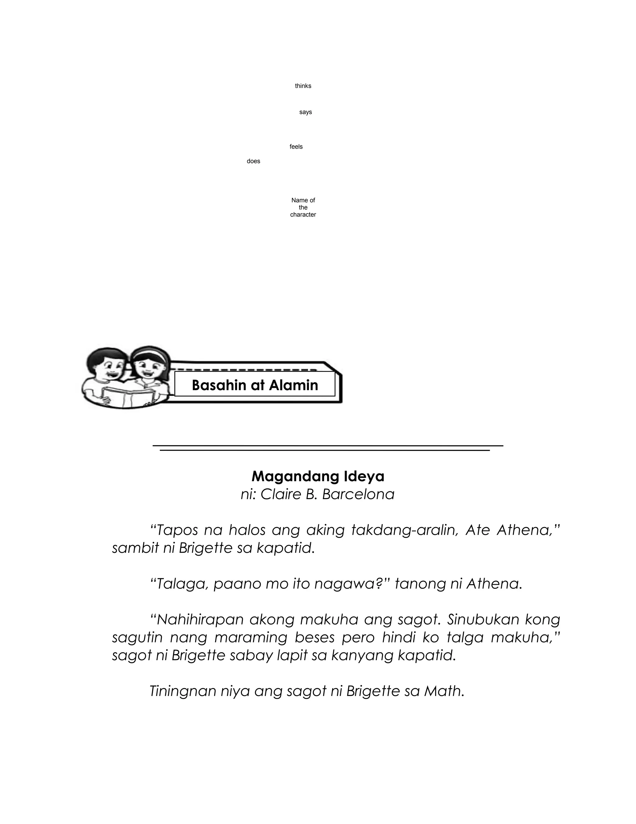 Magandang Ideya
ni: Claire B. Barcelona
“Tapos na halos ang aking takdang-aralin, Ate Athena,”
sambit ni Brigette sa kapatid.
“Talaga, paano mo ito nagawa?” tanong ni Athena.
“Nahihirapan akong makuha ang sagot. Sinubukan kong
sagutin nang maraming beses pero hindi ko talga makuha,”
sagot ni Brigette sabay lapit sa kanyang kapatid.
Tiningnan niya ang sagot ni Brigette sa Math.
Name of
the
character
thinks
does
feels
says
Basahin at Alamin
 