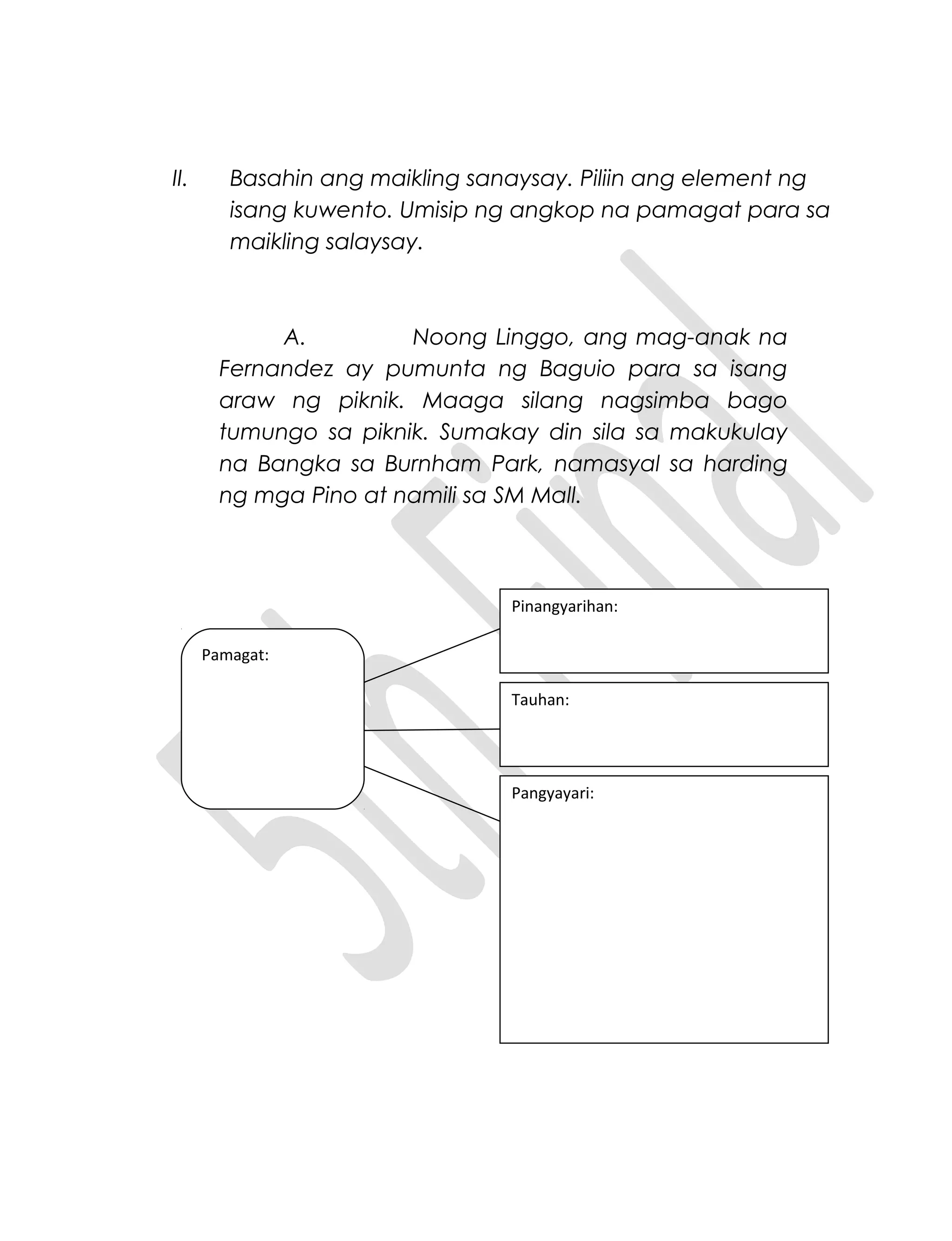II. Basahin ang maikling sanaysay. Piliin ang element ng
isang kuwento. Umisip ng angkop na pamagat para sa
maikling salaysay.
A. Noong Linggo, ang mag-anak na
Fernandez ay pumunta ng Baguio para sa isang
araw ng piknik. Maaga silang nagsimba bago
tumungo sa piknik. Sumakay din sila sa makukulay
na Bangka sa Burnham Park, namasyal sa harding
ng mga Pino at namili sa SM Mall.
Pinangyarihan:
Pangyayari:
Tauhan:
Pamagat:
 