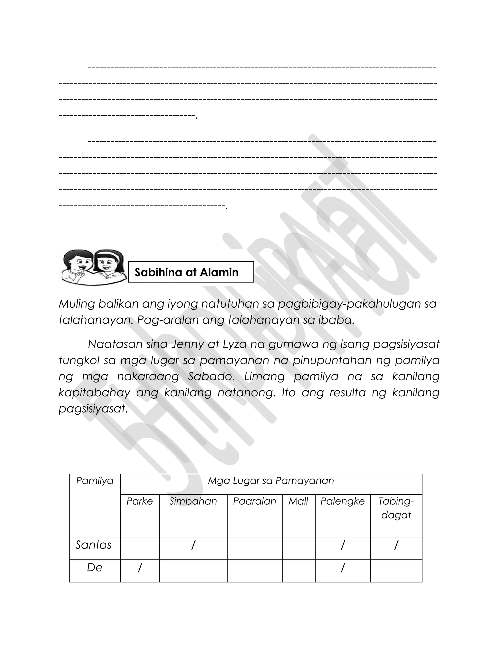 --------------------------------------------------------------------------------------------
----------------------------------------------------------------------------------------------------
----------------------------------------------------------------------------------------------------
------------------------------------.
--------------------------------------------------------------------------------------------
----------------------------------------------------------------------------------------------------
----------------------------------------------------------------------------------------------------
----------------------------------------------------------------------------------------------------
--------------------------------------------.
Muling balikan ang iyong natutuhan sa pagbibigay-pakahulugan sa
talahanayan. Pag-aralan ang talahanayan sa ibaba.
Naatasan sina Jenny at Lyza na gumawa ng isang pagsisiyasat
tungkol sa mga lugar sa pamayanan na pinupuntahan ng pamilya
ng mga nakaraang Sabado. Limang pamilya na sa kanilang
kapitabahay ang kanilang natanong. Ito ang resulta ng kanilang
pagsisiyasat.
Pamilya Mga Lugar sa Pamayanan
Parke Simbahan Paaralan Mall Palengke Tabing-
dagat
Santos / / /
De / /
Sabihina at Alamin
 