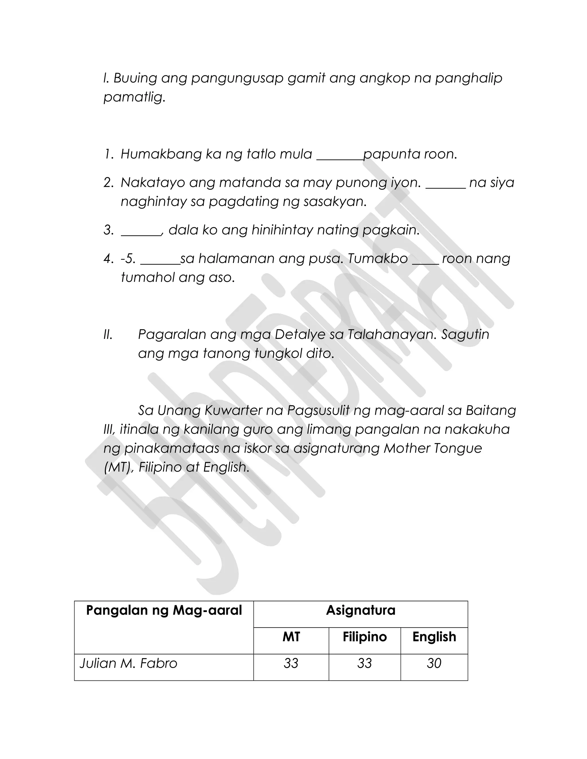 l. Buuing ang pangungusap gamit ang angkop na panghalip
pamatlig.
1. Humakbang ka ng tatlo mula _______papunta roon.
2. Nakatayo ang matanda sa may punong iyon. ______ na siya
naghintay sa pagdating ng sasakyan.
3. ______, dala ko ang hinihintay nating pagkain.
4. -5. ______sa halamanan ang pusa. Tumakbo ____ roon nang
tumahol ang aso.
II. Pagaralan ang mga Detalye sa Talahanayan. Sagutin
ang mga tanong tungkol dito.
Sa Unang Kuwarter na Pagsusulit ng mag-aaral sa Baitang
III, itinala ng kanilang guro ang limang pangalan na nakakuha
ng pinakamataas na iskor sa asignaturang Mother Tongue
(MT), Filipino at English.
Pangalan ng Mag-aaral Asignatura
MT Filipino English
Julian M. Fabro 33 33 30
 