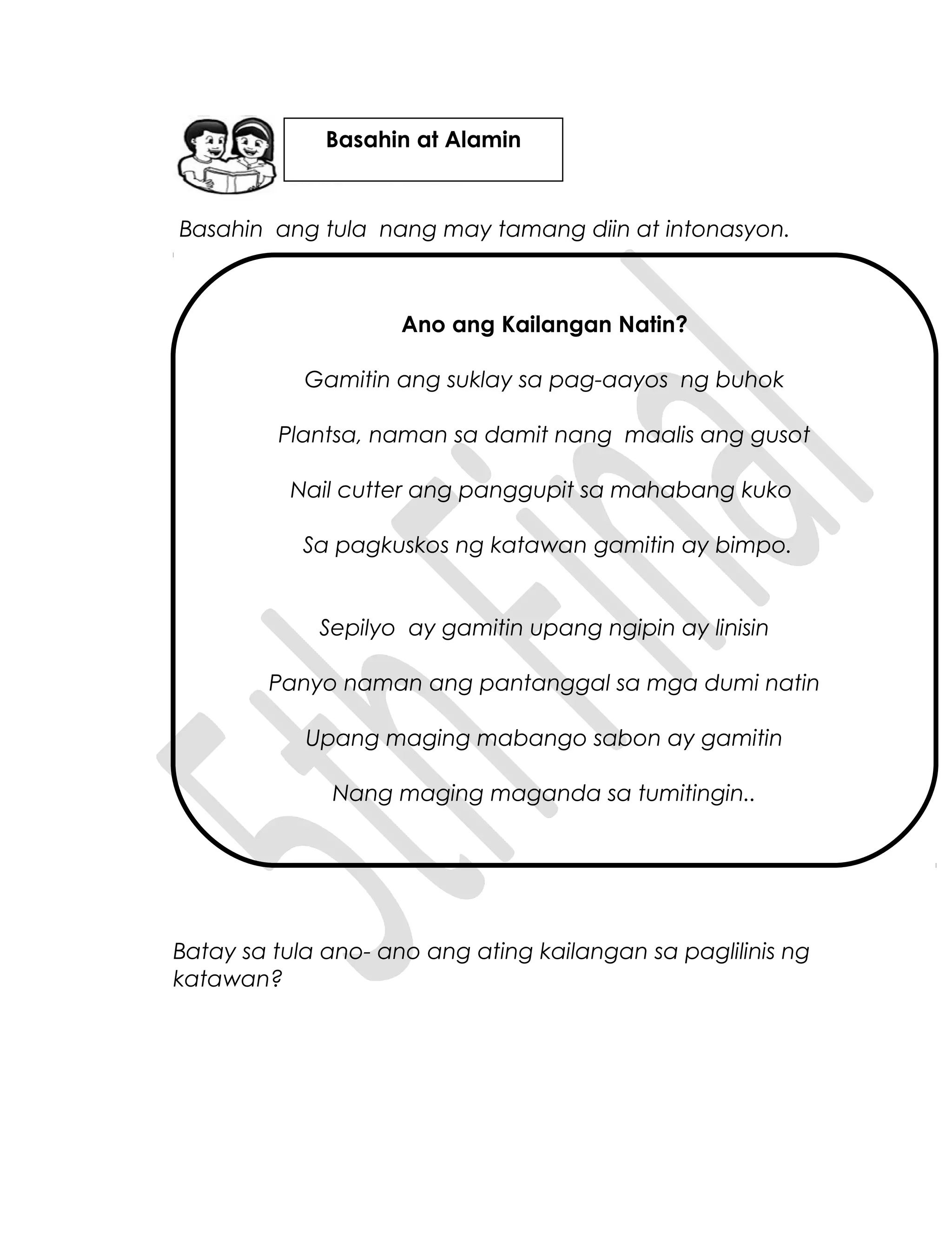 Basahin ang tula nang may tamang diin at intonasyon.
Ano ang Kailangan Natin?
Gamitin ang suklay sa pag-aayos ng buhok
Plantsa, naman sa damit nang maalis ang gusot
Nail cutter ang panggupit sa mahabang kuko
Sa pagkuskos ng katawan gamitin ay bimpo.
Sepilyo ay gamitin upang ngipin ay linisin
Panyo naman ang pantanggal sa mga dumi natin
Upang maging mabango sabon ay gamitin
Nang maging maganda sa tumitingin..
Batay sa tula ano- ano ang ating kailangan sa paglilinis ng
katawan?
Basahin at Alamin
 