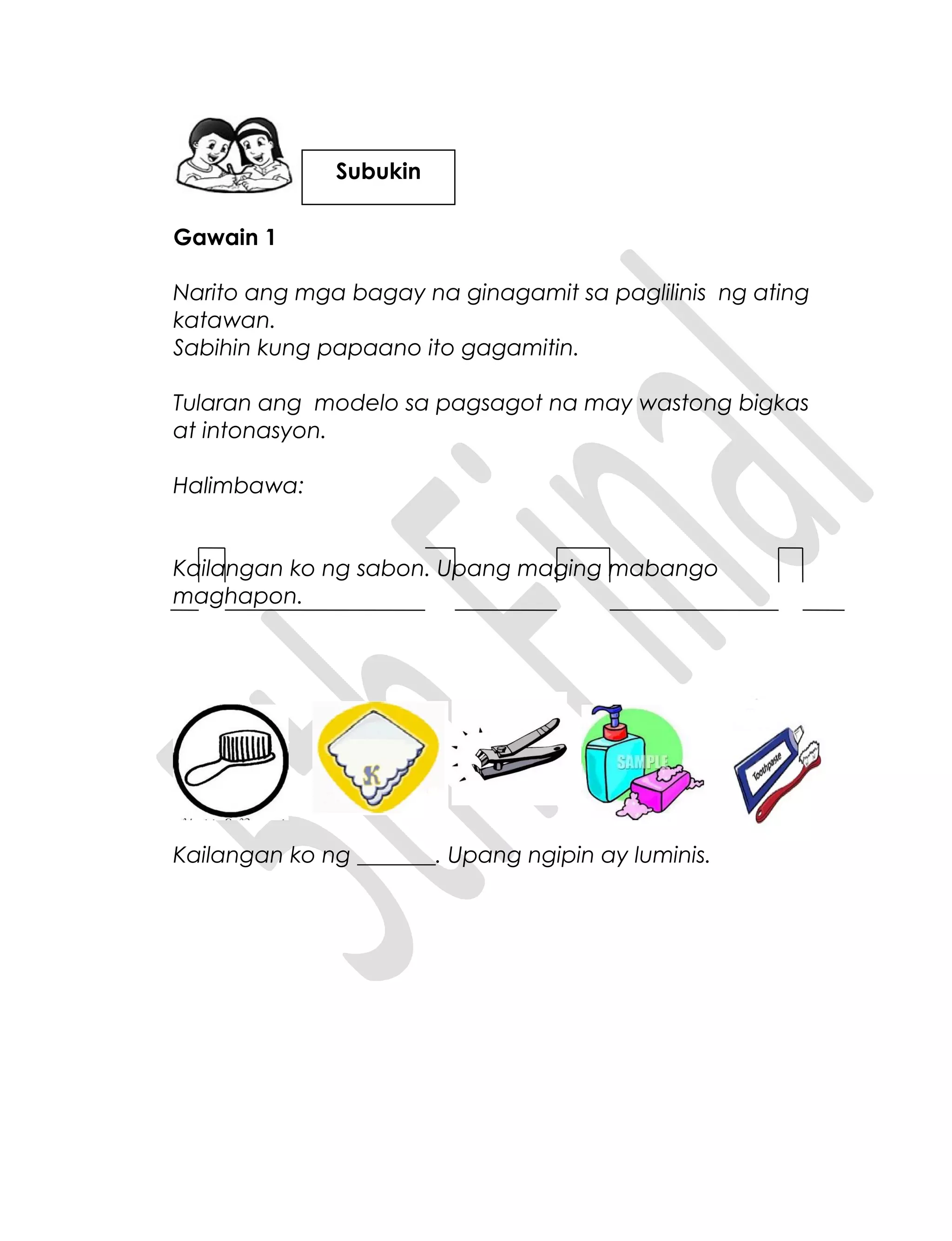 Gawain 1
Narito ang mga bagay na ginagamit sa paglilinis ng ating
katawan.
Sabihin kung papaano ito gagamitin.
Tularan ang modelo sa pagsagot na may wastong bigkas
at intonasyon.
Halimbawa:
Kailangan ko ng sabon. Upang maging mabango
maghapon.
Kailangan ko ng _______. Upang ngipin ay luminis.
Subukin
 