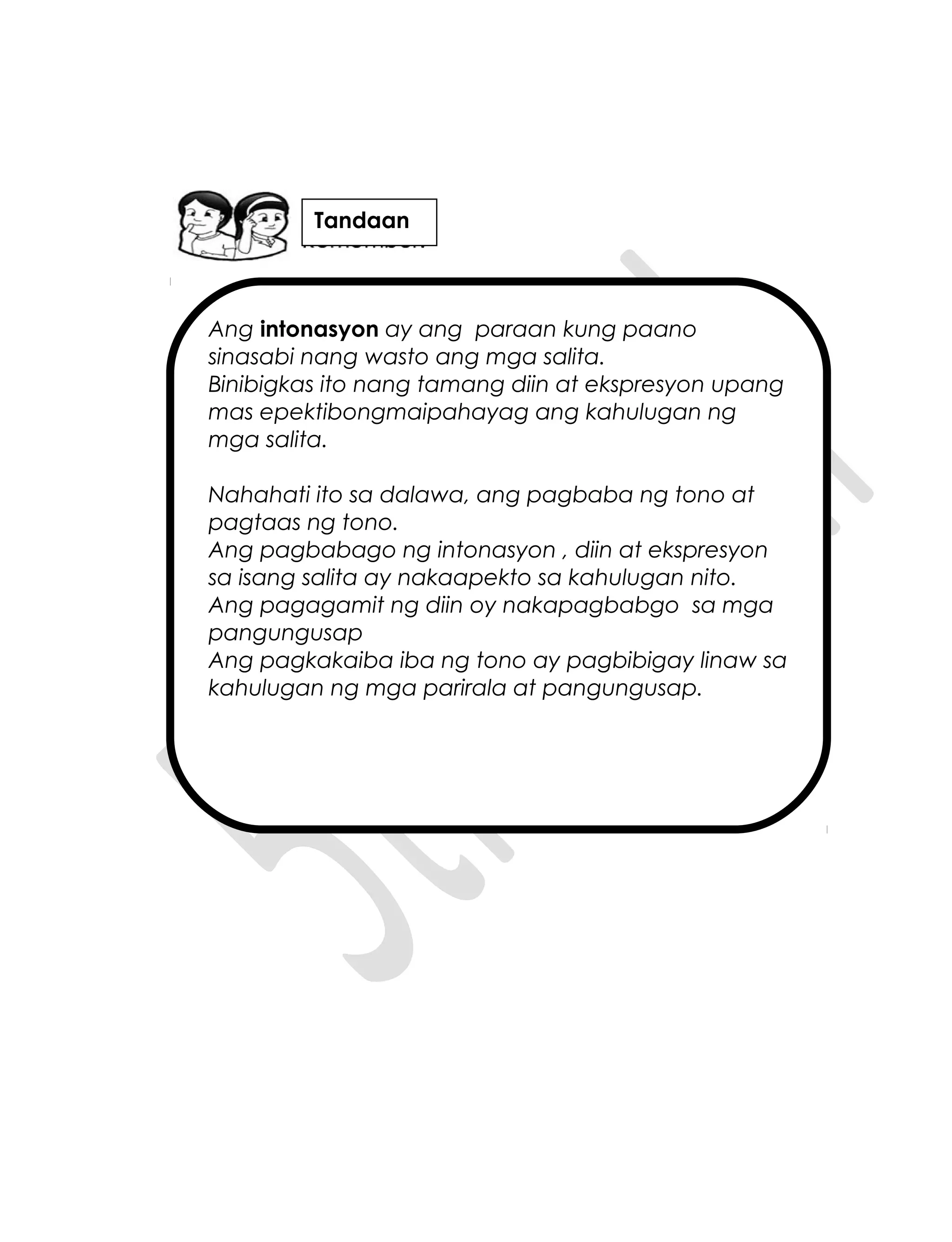 Ang intonasyon ay ang paraan kung paano
sinasabi nang wasto ang mga salita.
Binibigkas ito nang tamang diin at ekspresyon upang
mas epektibongmaipahayag ang kahulugan ng
mga salita.
Nahahati ito sa dalawa, ang pagbaba ng tono at
pagtaas ng tono.
Ang pagbabago ng intonasyon , diin at ekspresyon
sa isang salita ay nakaapekto sa kahulugan nito.
Ang pagagamit ng diin oy nakapagbabgo sa mga
pangungusap
Ang pagkakaiba iba ng tono ay pagbibigay linaw sa
kahulugan ng mga parirala at pangungusap.
Tandaan
 
