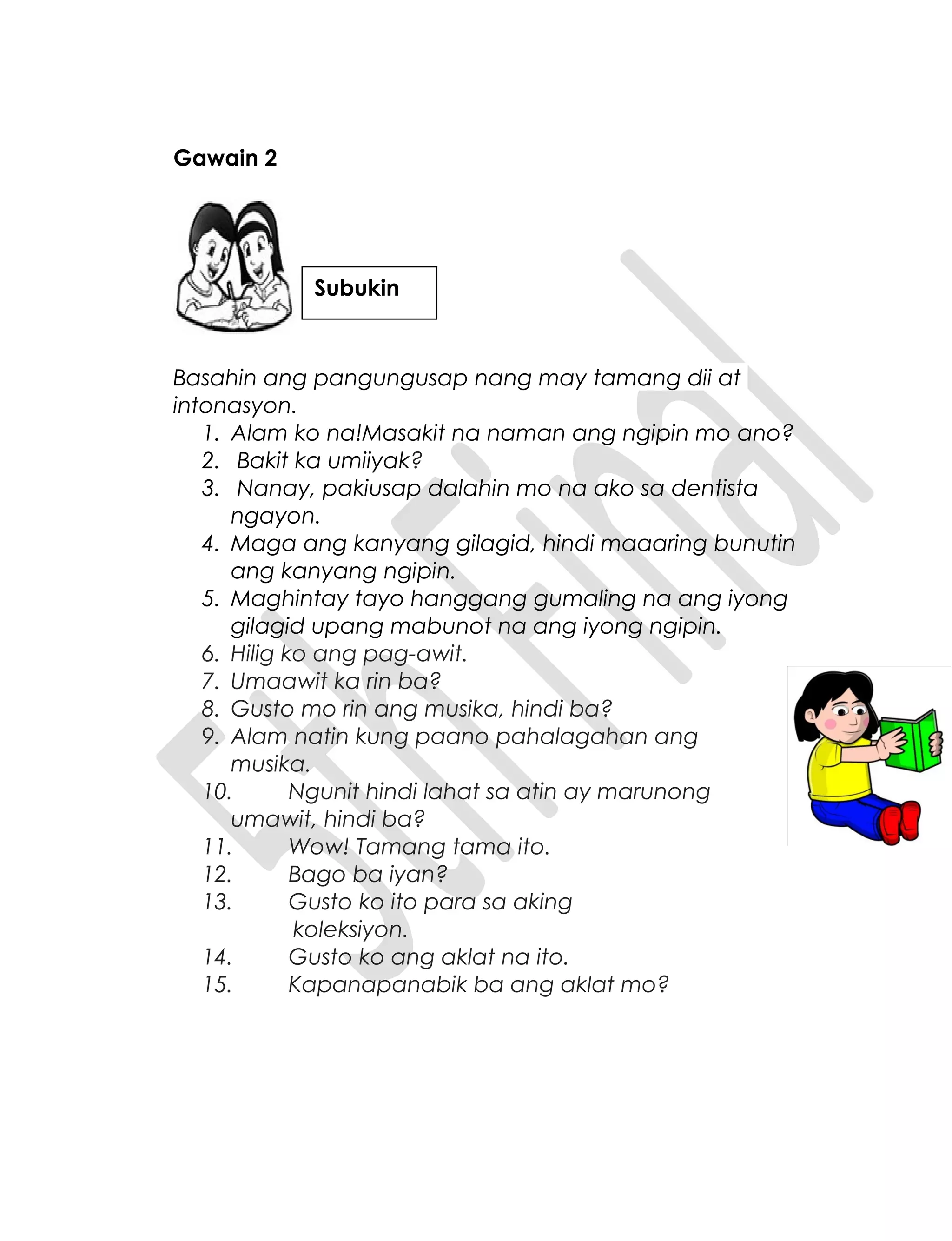 Gawain 2
Basahin ang pangungusap nang may tamang dii at
intonasyon.
1. Alam ko na!Masakit na naman ang ngipin mo ano?
2. Bakit ka umiiyak?
3. Nanay, pakiusap dalahin mo na ako sa dentista
ngayon.
4. Maga ang kanyang gilagid, hindi maaaring bunutin
ang kanyang ngipin.
5. Maghintay tayo hanggang gumaling na ang iyong
gilagid upang mabunot na ang iyong ngipin.
6. Hilig ko ang pag-awit.
7. Umaawit ka rin ba?
8. Gusto mo rin ang musika, hindi ba?
9. Alam natin kung paano pahalagahan ang
musika.
10. Ngunit hindi lahat sa atin ay marunong
umawit, hindi ba?
11. Wow! Tamang tama ito.
12. Bago ba iyan?
13. Gusto ko ito para sa aking
koleksiyon.
14. Gusto ko ang aklat na ito.
15. Kapanapanabik ba ang aklat mo?
Subukin
 