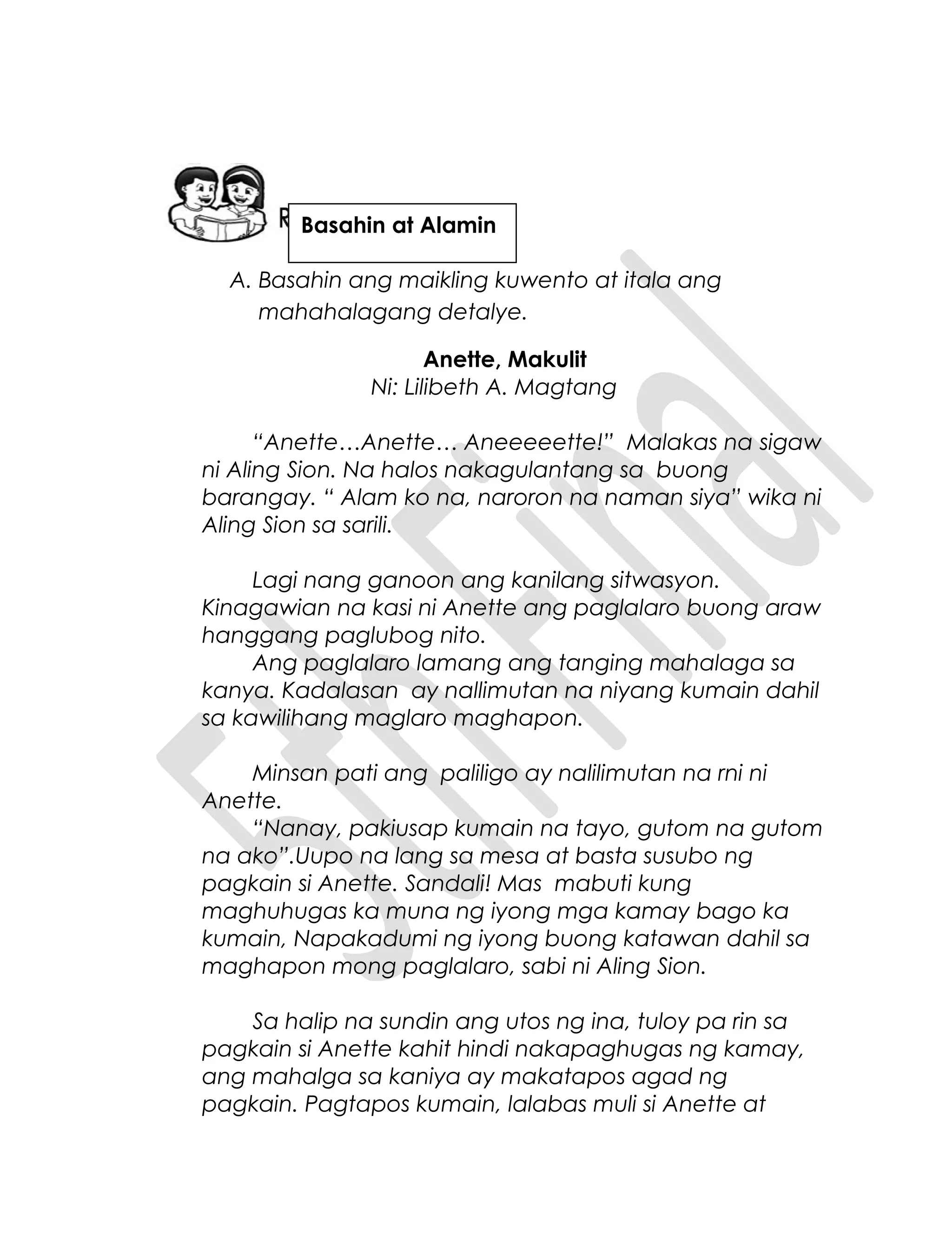 A. Basahin ang maikling kuwento at itala ang
mahahalagang detalye.
Anette, Makulit
Ni: Lilibeth A. Magtang
“Anette…Anette… Aneeeeette!” Malakas na sigaw
ni Aling Sion. Na halos nakagulantang sa buong
barangay. “ Alam ko na, naroron na naman siya” wika ni
Aling Sion sa sarili.
Lagi nang ganoon ang kanilang sitwasyon.
Kinagawian na kasi ni Anette ang paglalaro buong araw
hanggang paglubog nito.
Ang paglalaro lamang ang tanging mahalaga sa
kanya. Kadalasan ay nallimutan na niyang kumain dahil
sa kawilihang maglaro maghapon.
Minsan pati ang paliligo ay nalilimutan na rni ni
Anette.
“Nanay, pakiusap kumain na tayo, gutom na gutom
na ako”.Uupo na lang sa mesa at basta susubo ng
pagkain si Anette. Sandali! Mas mabuti kung
maghuhugas ka muna ng iyong mga kamay bago ka
kumain, Napakadumi ng iyong buong katawan dahil sa
maghapon mong paglalaro, sabi ni Aling Sion.
Sa halip na sundin ang utos ng ina, tuloy pa rin sa
pagkain si Anette kahit hindi nakapaghugas ng kamay,
ang mahalga sa kaniya ay makatapos agad ng
pagkain. Pagtapos kumain, lalabas muli si Anette at
Basahin at Alamin
 