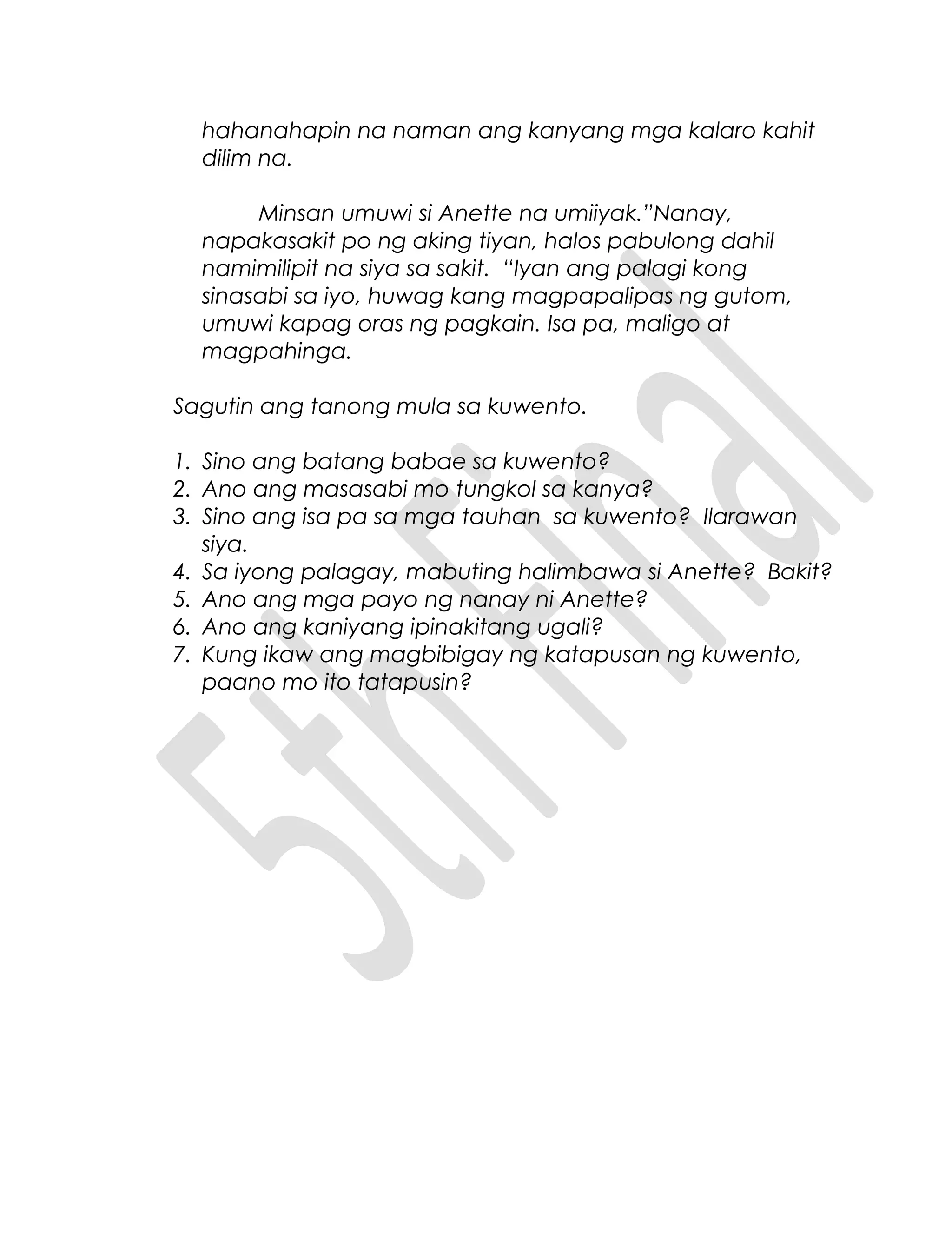 hahanahapin na naman ang kanyang mga kalaro kahit
dilim na.
Minsan umuwi si Anette na umiiyak.”Nanay,
napakasakit po ng aking tiyan, halos pabulong dahil
namimilipit na siya sa sakit. “Iyan ang palagi kong
sinasabi sa iyo, huwag kang magpapalipas ng gutom,
umuwi kapag oras ng pagkain. Isa pa, maligo at
magpahinga.
Sagutin ang tanong mula sa kuwento.
1. Sino ang batang babae sa kuwento?
2. Ano ang masasabi mo tungkol sa kanya?
3. Sino ang isa pa sa mga tauhan sa kuwento? Ilarawan
siya.
4. Sa iyong palagay, mabuting halimbawa si Anette? Bakit?
5. Ano ang mga payo ng nanay ni Anette?
6. Ano ang kaniyang ipinakitang ugali?
7. Kung ikaw ang magbibigay ng katapusan ng kuwento,
paano mo ito tatapusin?
 