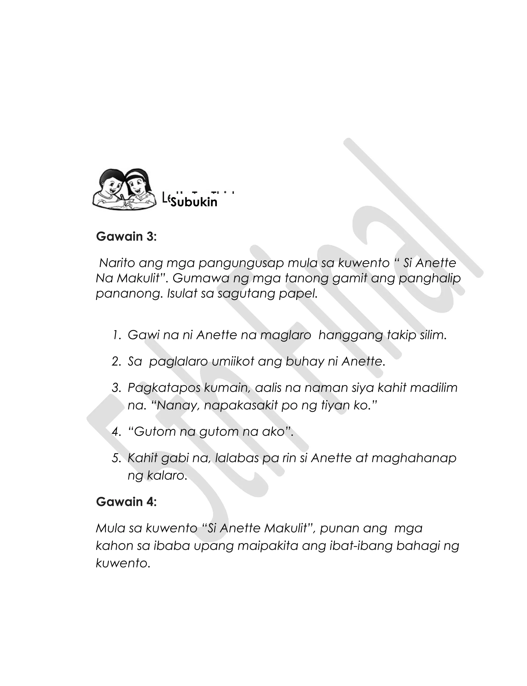 Gawain 3:
Narito ang mga pangungusap mula sa kuwento “ Si Anette
Na Makulit”. Gumawa ng mga tanong gamit ang panghalip
pananong. Isulat sa sagutang papel.
1. Gawi na ni Anette na maglaro hanggang takip silim.
2. Sa paglalaro umiikot ang buhay ni Anette.
3. Pagkatapos kumain, aalis na naman siya kahit madilim
na. “Nanay, napakasakit po ng tiyan ko.”
4. “Gutom na gutom na ako”.
5. Kahit gabi na, lalabas pa rin si Anette at maghahanap
ng kalaro.
Gawain 4:
Mula sa kuwento “Si Anette Makulit”, punan ang mga
kahon sa ibaba upang maipakita ang ibat-ibang bahagi ng
kuwento.
Subukin
 