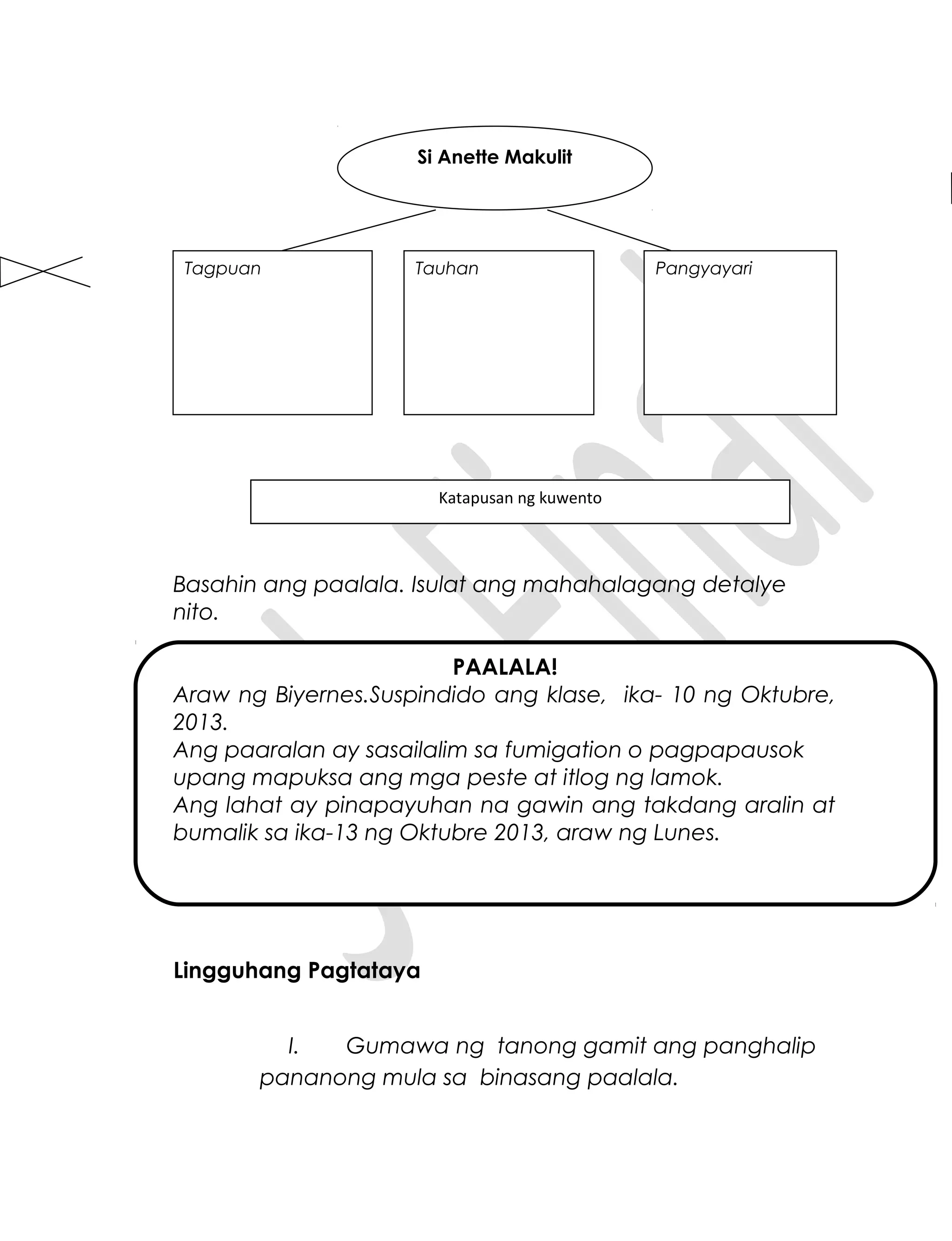 Basahin ang paalala. Isulat ang mahahalagang detalye
nito.
PAALALA!
Araw ng Biyernes.Suspindido ang klase, ika- 10 ng Oktubre,
2013.
Ang paaralan ay sasailalim sa fumigation o pagpapausok
upang mapuksa ang mga peste at itlog ng lamok.
Ang lahat ay pinapayuhan na gawin ang takdang aralin at
bumalik sa ika-13 ng Oktubre 2013, araw ng Lunes.
Lingguhang Pagtataya
I. Gumawa ng tanong gamit ang panghalip
pananong mula sa binasang paalala.
Si Anette Makulit
Tagpuan PangyayariTauhan
Katapusan ng kuwento
 