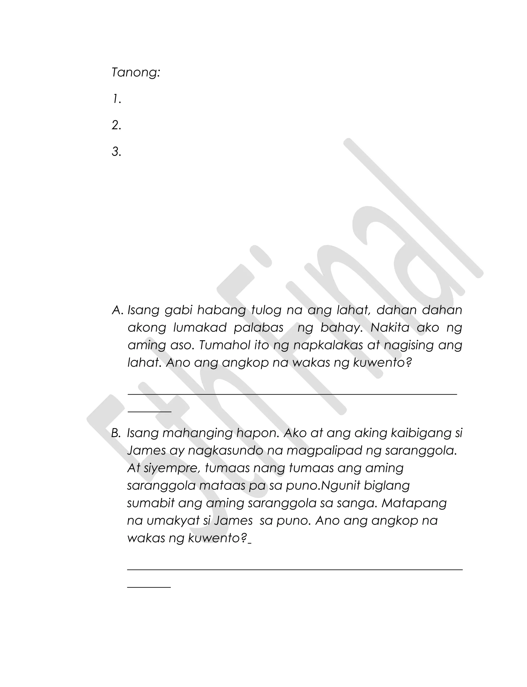 Tanong:
1.
2.
3.
A. Isang gabi habang tulog na ang lahat, dahan dahan
akong lumakad palabas ng bahay. Nakita ako ng
aming aso. Tumahol ito ng napkalakas at nagising ang
lahat. Ano ang angkop na wakas ng kuwento?
_____________________________________________________
_______
B. Isang mahanging hapon. Ako at ang aking kaibigang si
James ay nagkasundo na magpalipad ng saranggola.
At siyempre, tumaas nang tumaas ang aming
saranggola mataas pa sa puno.Ngunit biglang
sumabit ang aming saranggola sa sanga. Matapang
na umakyat si James sa puno. Ano ang angkop na
wakas ng kuwento?
______________________________________________________
_______
 