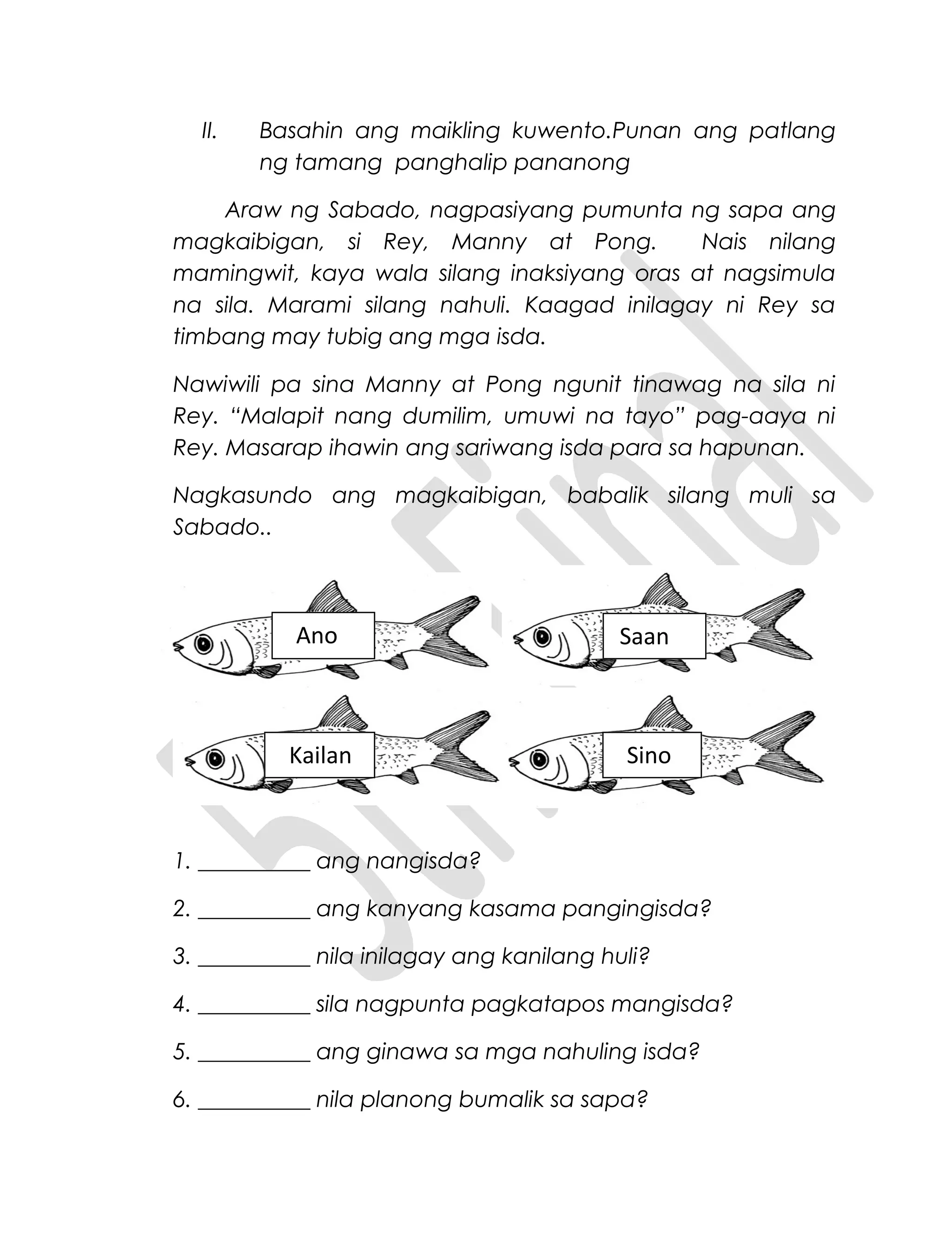 II. Basahin ang maikling kuwento.Punan ang patlang
ng tamang panghalip pananong
Araw ng Sabado, nagpasiyang pumunta ng sapa ang
magkaibigan, si Rey, Manny at Pong. Nais nilang
mamingwit, kaya wala silang inaksiyang oras at nagsimula
na sila. Marami silang nahuli. Kaagad inilagay ni Rey sa
timbang may tubig ang mga isda.
Nawiwili pa sina Manny at Pong ngunit tinawag na sila ni
Rey. “Malapit nang dumilim, umuwi na tayo” pag-aaya ni
Rey. Masarap ihawin ang sariwang isda para sa hapunan.
Nagkasundo ang magkaibigan, babalik silang muli sa
Sabado..
1. __________ ang nangisda?
2. __________ ang kanyang kasama pangingisda?
3. __________ nila inilagay ang kanilang huli?
4. __________ sila nagpunta pagkatapos mangisda?
5. __________ ang ginawa sa mga nahuling isda?
6. __________ nila planong bumalik sa sapa?
Ano
Kailan Sino
Saan
 