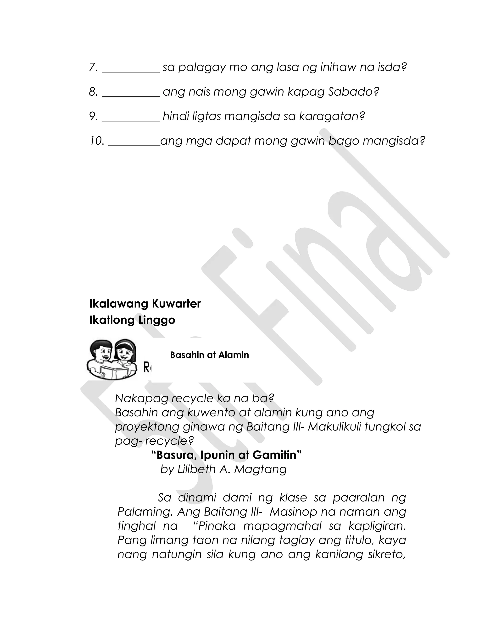 7. __________ sa palagay mo ang lasa ng inihaw na isda?
8. __________ ang nais mong gawin kapag Sabado?
9. __________ hindi ligtas mangisda sa karagatan?
10. _________ang mga dapat mong gawin bago mangisda?
Ikalawang Kuwarter
Ikatlong Linggo
Nakapag recycle ka na ba?
Basahin ang kuwento at alamin kung ano ang
proyektong ginawa ng Baitang III- Makulikuli tungkol sa
pag- recycle?
“Basura, Ipunin at Gamitin”
by Lilibeth A. Magtang
Sa dinami dami ng klase sa paaralan ng
Palaming. Ang Baitang III- Masinop na naman ang
tinghal na “Pinaka mapagmahal sa kapligiran.
Pang limang taon na nilang taglay ang titulo, kaya
nang natungin sila kung ano ang kanilang sikreto,
Basahin at Alamin
 