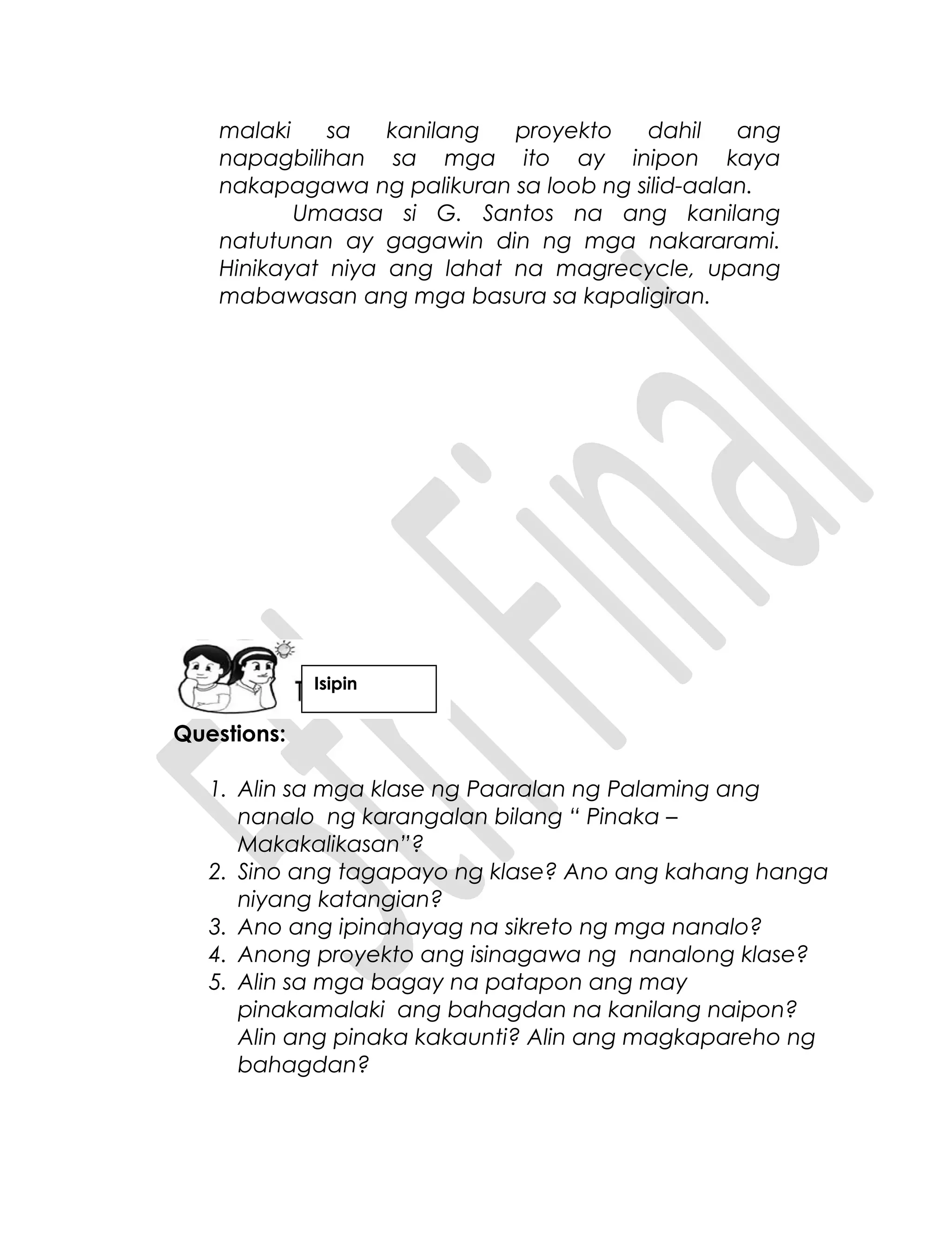 malaki sa kanilang proyekto dahil ang
napagbilihan sa mga ito ay inipon kaya
nakapagawa ng palikuran sa loob ng silid-aalan.
Umaasa si G. Santos na ang kanilang
natutunan ay gagawin din ng mga nakararami.
Hinikayat niya ang lahat na magrecycle, upang
mabawasan ang mga basura sa kapaligiran.
Questions:
1. Alin sa mga klase ng Paaralan ng Palaming ang
nanalo ng karangalan bilang “ Pinaka –
Makakalikasan”?
2. Sino ang tagapayo ng klase? Ano ang kahang hanga
niyang katangian?
3. Ano ang ipinahayag na sikreto ng mga nanalo?
4. Anong proyekto ang isinagawa ng nanalong klase?
5. Alin sa mga bagay na patapon ang may
pinakamalaki ang bahagdan na kanilang naipon?
Alin ang pinaka kakaunti? Alin ang magkapareho ng
bahagdan?
Isipin
 