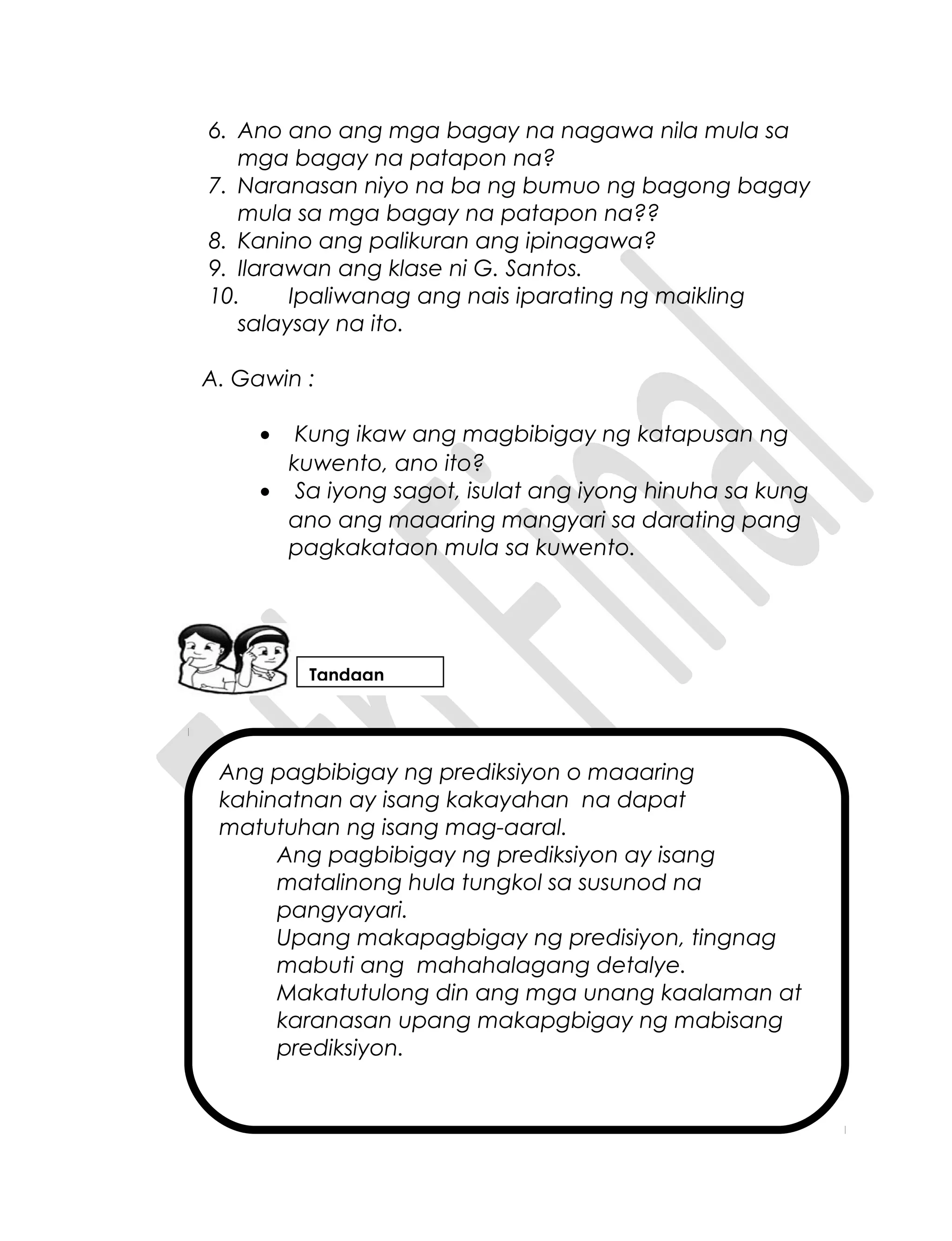 Ang pagbibigay ng prediksiyon o maaaring
kahinatnan ay isang kakayahan na dapat
matutuhan ng isang mag-aaral.
Ang pagbibigay ng prediksiyon ay isang
matalinong hula tungkol sa susunod na
pangyayari.
Upang makapagbigay ng predisiyon, tingnag
mabuti ang mahahalagang detalye.
Makatutulong din ang mga unang kaalaman at
karanasan upang makapgbigay ng mabisang
prediksiyon.
6. Ano ano ang mga bagay na nagawa nila mula sa
mga bagay na patapon na?
7. Naranasan niyo na ba ng bumuo ng bagong bagay
mula sa mga bagay na patapon na??
8. Kanino ang palikuran ang ipinagawa?
9. Ilarawan ang klase ni G. Santos.
10. Ipaliwanag ang nais iparating ng maikling
salaysay na ito.
A. Gawin :
• Kung ikaw ang magbibigay ng katapusan ng
kuwento, ano ito?
• Sa iyong sagot, isulat ang iyong hinuha sa kung
ano ang maaaring mangyari sa darating pang
pagkakataon mula sa kuwento.
Tandaan
 
