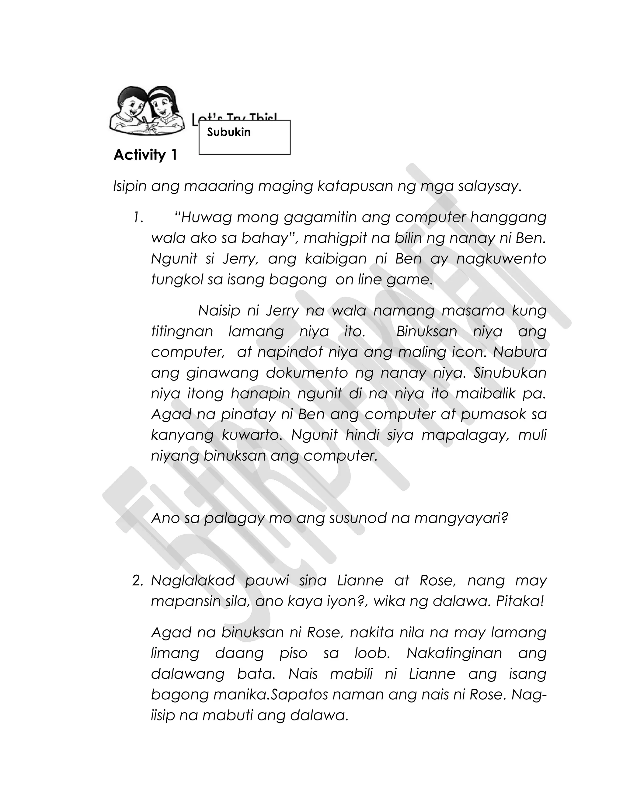 Activity 1
Isipin ang maaaring maging katapusan ng mga salaysay.
1. “Huwag mong gagamitin ang computer hanggang
wala ako sa bahay”, mahigpit na bilin ng nanay ni Ben.
Ngunit si Jerry, ang kaibigan ni Ben ay nagkuwento
tungkol sa isang bagong on line game.
Naisip ni Jerry na wala namang masama kung
titingnan lamang niya ito. Binuksan niya ang
computer, at napindot niya ang maling icon. Nabura
ang ginawang dokumento ng nanay niya. Sinubukan
niya itong hanapin ngunit di na niya ito maibalik pa.
Agad na pinatay ni Ben ang computer at pumasok sa
kanyang kuwarto. Ngunit hindi siya mapalagay, muli
niyang binuksan ang computer.
Ano sa palagay mo ang susunod na mangyayari?
2. Naglalakad pauwi sina Lianne at Rose, nang may
mapansin sila, ano kaya iyon?, wika ng dalawa. Pitaka!
Agad na binuksan ni Rose, nakita nila na may lamang
limang daang piso sa loob. Nakatinginan ang
dalawang bata. Nais mabili ni Lianne ang isang
bagong manika.Sapatos naman ang nais ni Rose. Nag-
iisip na mabuti ang dalawa.
Subukin
 