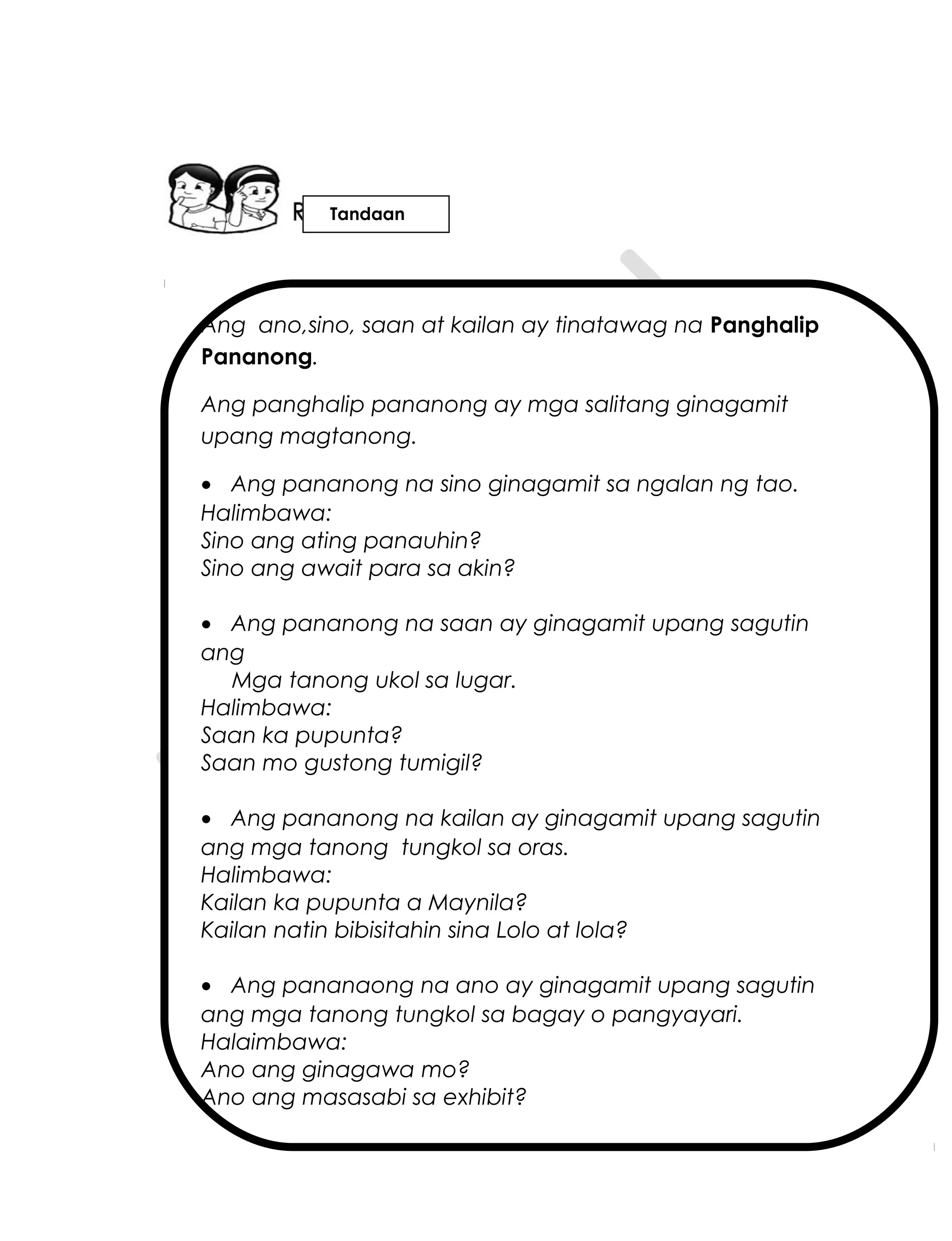 Ang ano,sino, saan at kailan ay tinatawag na Panghalip
Pananong.
Ang panghalip pananong ay mga salitang ginagamit
upang magtanong.
• Ang pananong na sino ginagamit sa ngalan ng tao.
Halimbawa:
Sino ang ating panauhin?
Sino ang await para sa akin?
• Ang pananong na saan ay ginagamit upang sagutin
ang
Mga tanong ukol sa lugar.
Halimbawa:
Saan ka pupunta?
Saan mo gustong tumigil?
• Ang pananong na kailan ay ginagamit upang sagutin
ang mga tanong tungkol sa oras.
Halimbawa:
Kailan ka pupunta a Maynila?
Kailan natin bibisitahin sina Lolo at lola?
• Ang pananaong na ano ay ginagamit upang sagutin
ang mga tanong tungkol sa bagay o pangyayari.
Halaimbawa:
Ano ang ginagawa mo?
Ano ang masasabi sa exhibit?
Tandaan
 