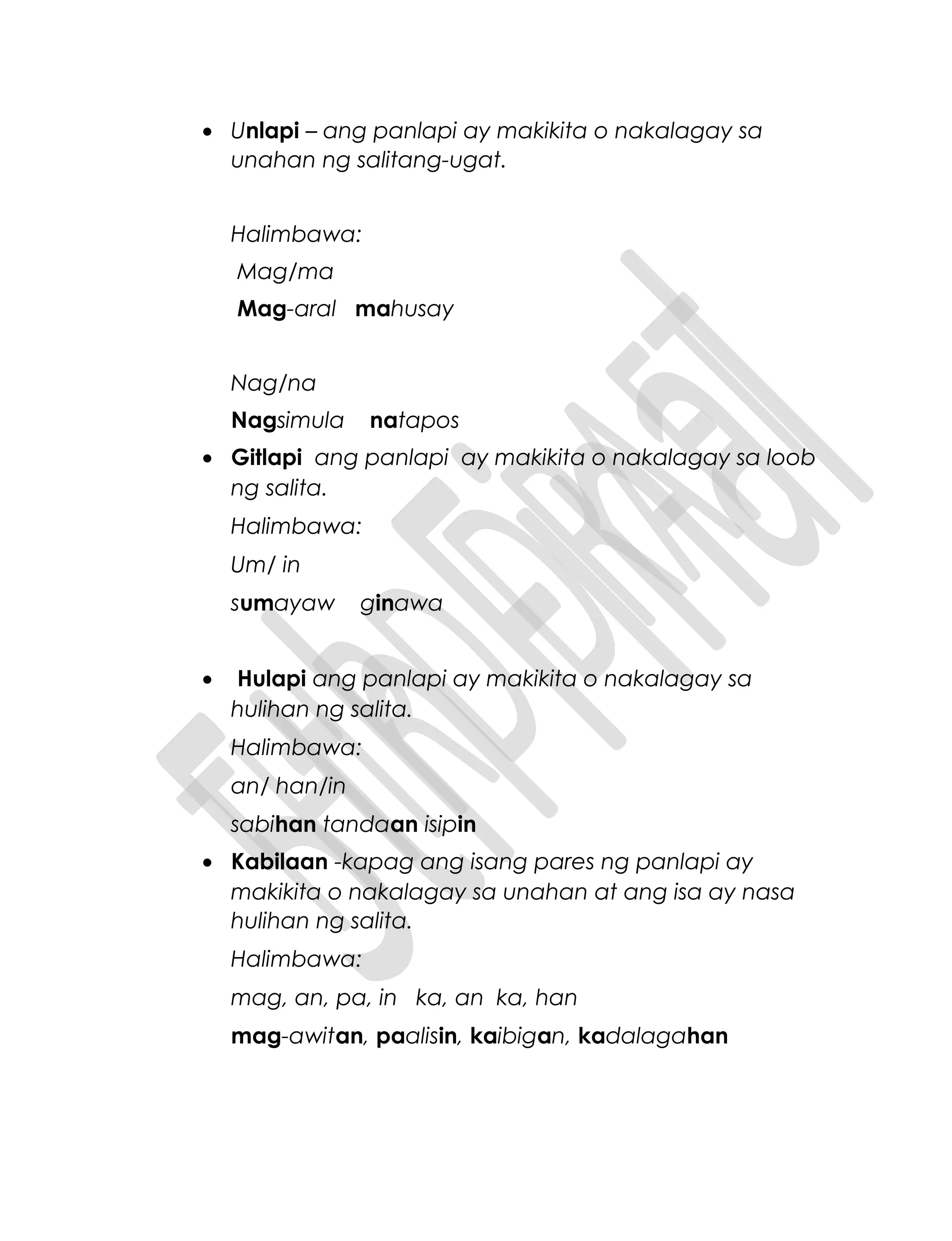 • Unlapi – ang panlapi ay makikita o nakalagay sa
unahan ng salitang-ugat.
Halimbawa:
Mag/ma
Mag-aral mahusay
Nag/na
Nagsimula natapos
• Gitlapi ang panlapi ay makikita o nakalagay sa loob
ng salita.
Halimbawa:
Um/ in
sumayaw ginawa
• Hulapi ang panlapi ay makikita o nakalagay sa
hulihan ng salita.
Halimbawa:
an/ han/in
sabihan tandaan isipin
• Kabilaan -kapag ang isang pares ng panlapi ay
makikita o nakalagay sa unahan at ang isa ay nasa
hulihan ng salita.
Halimbawa:
mag, an, pa, in ka, an ka, han
mag-awitan, paalisin, kaibigan, kadalagahan
 