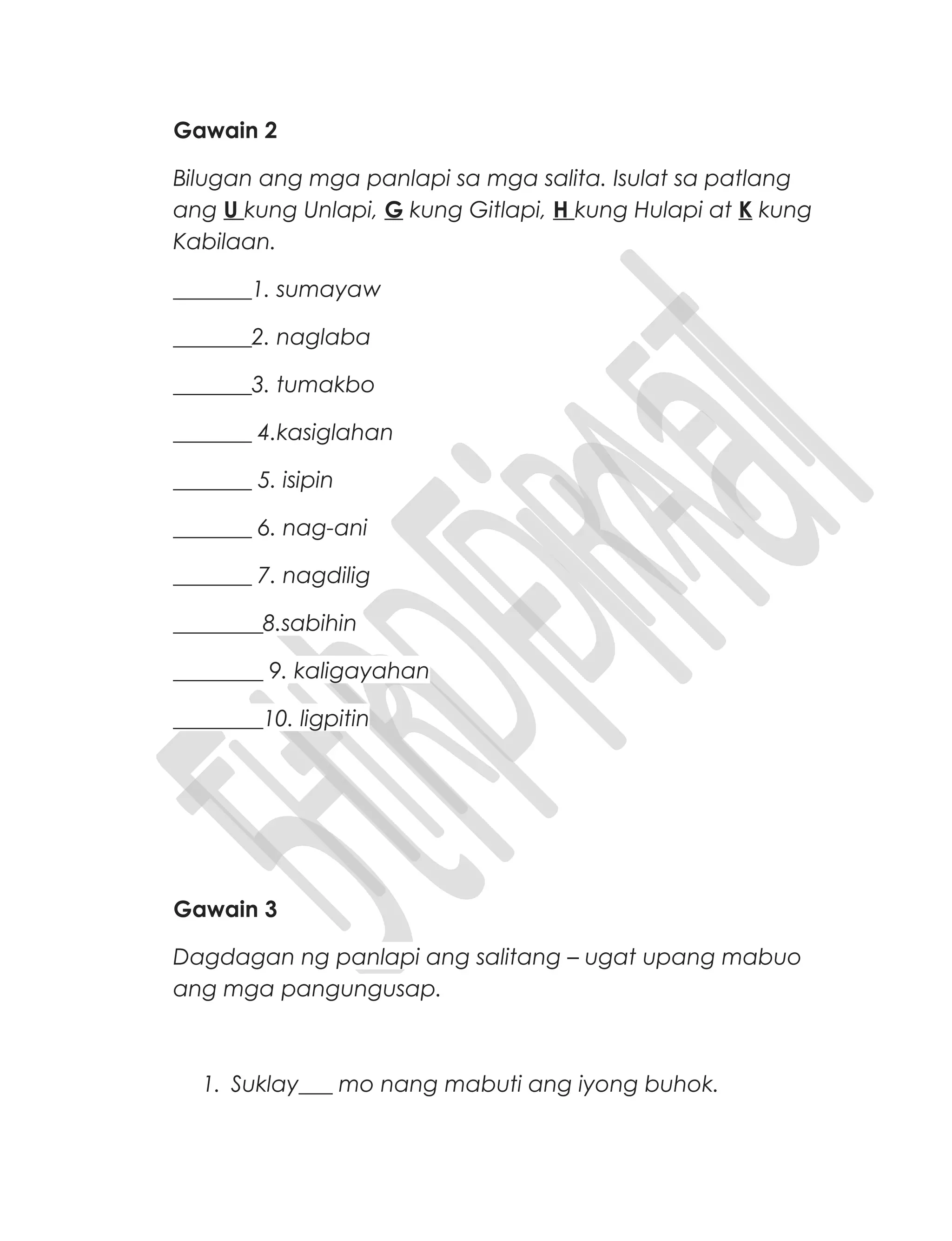 Gawain 2
Bilugan ang mga panlapi sa mga salita. Isulat sa patlang
ang U kung Unlapi, G kung Gitlapi, H kung Hulapi at K kung
Kabilaan.
_______1. sumayaw
_______2. naglaba
_______3. tumakbo
_______ 4.kasiglahan
_______ 5. isipin
_______ 6. nag-ani
_______ 7. nagdilig
________8.sabihin
________ 9. kaligayahan
________10. ligpitin
Gawain 3
Dagdagan ng panlapi ang salitang – ugat upang mabuo
ang mga pangungusap.
1. Suklay___ mo nang mabuti ang iyong buhok.
 