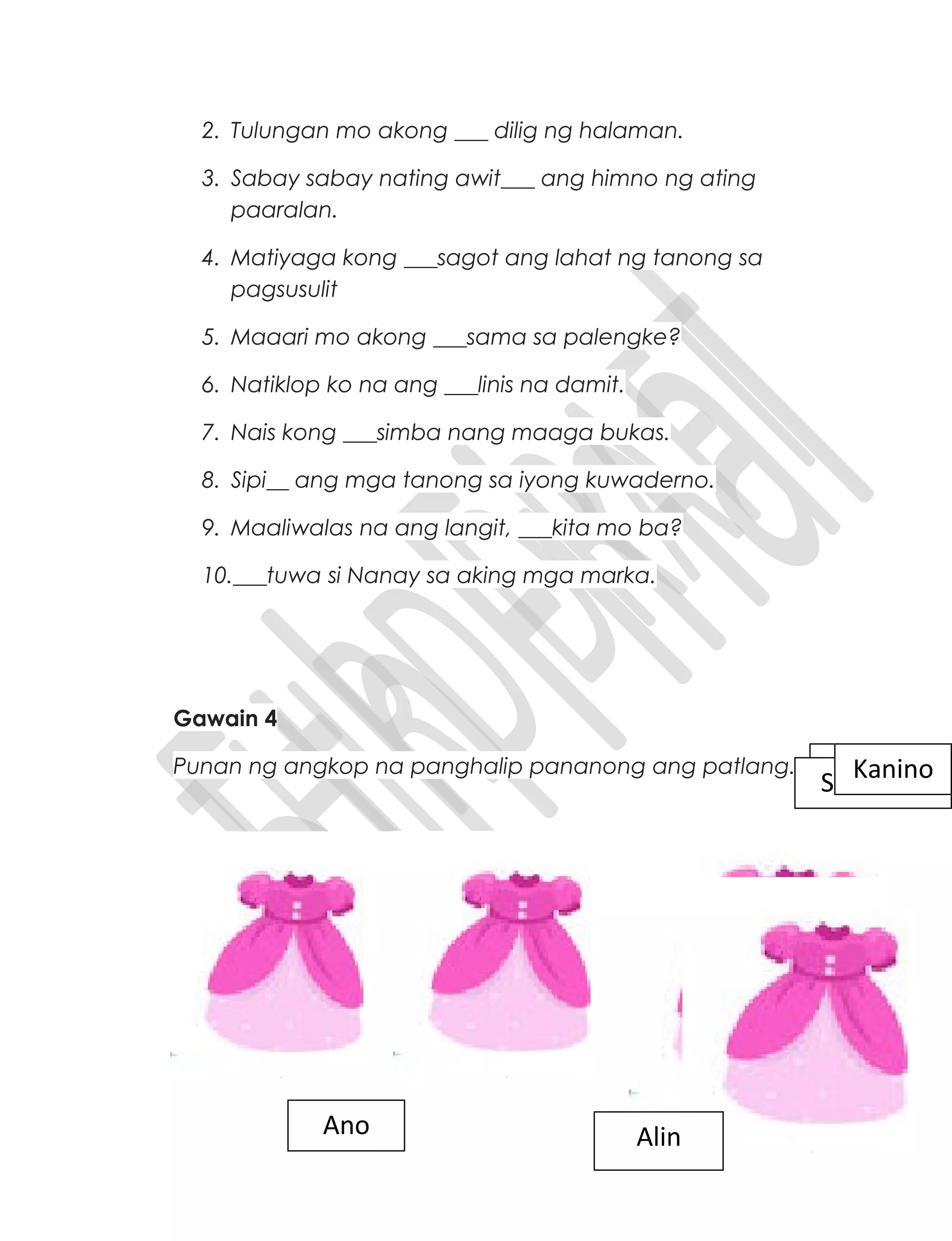 2. Tulungan mo akong ___ dilig ng halaman.
3. Sabay sabay nating awit___ ang himno ng ating
paaralan.
4. Matiyaga kong ___sagot ang lahat ng tanong sa
pagsusulit
5. Maaari mo akong ___sama sa palengke?
6. Natiklop ko na ang ___linis na damit.
7. Nais kong ___simba nang maaga bukas.
8. Sipi__ ang mga tanong sa iyong kuwaderno.
9. Maaliwalas na ang langit, ___kita mo ba?
10.___tuwa si Nanay sa aking mga marka.
Gawain 4
Punan ng angkop na panghalip pananong ang patlang. SinoSino sinoKanino
Ano Alin
 