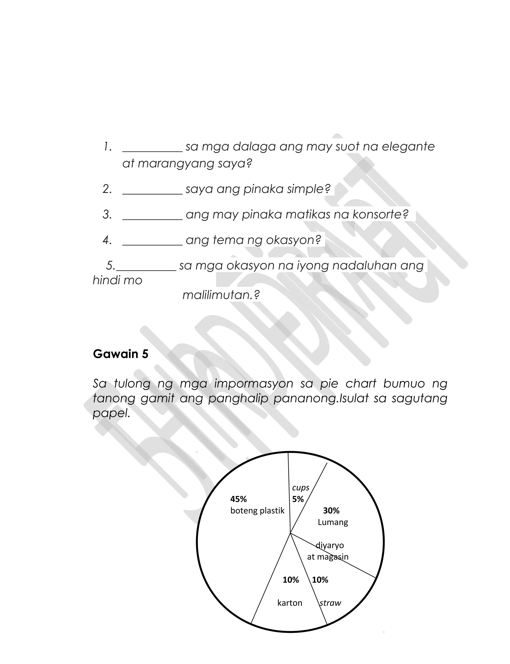 1. __________ sa mga dalaga ang may suot na elegante
at marangyang saya?
2. __________ saya ang pinaka simple?
3. __________ ang may pinaka matikas na konsorte?
4. __________ ang tema ng okasyon?
5.__________ sa mga okasyon na iyong nadaluhan ang
hindi mo
malilimutan.?
Gawain 5
Sa tulong ng mga impormasyon sa pie chart bumuo ng
tanong gamit ang panghalip pananong.Isulat sa sagutang
papel.
cups
45% 5%
boteng plastik 30%
Lumang
diyaryo
at magasin
10% 10%
karton straw
 