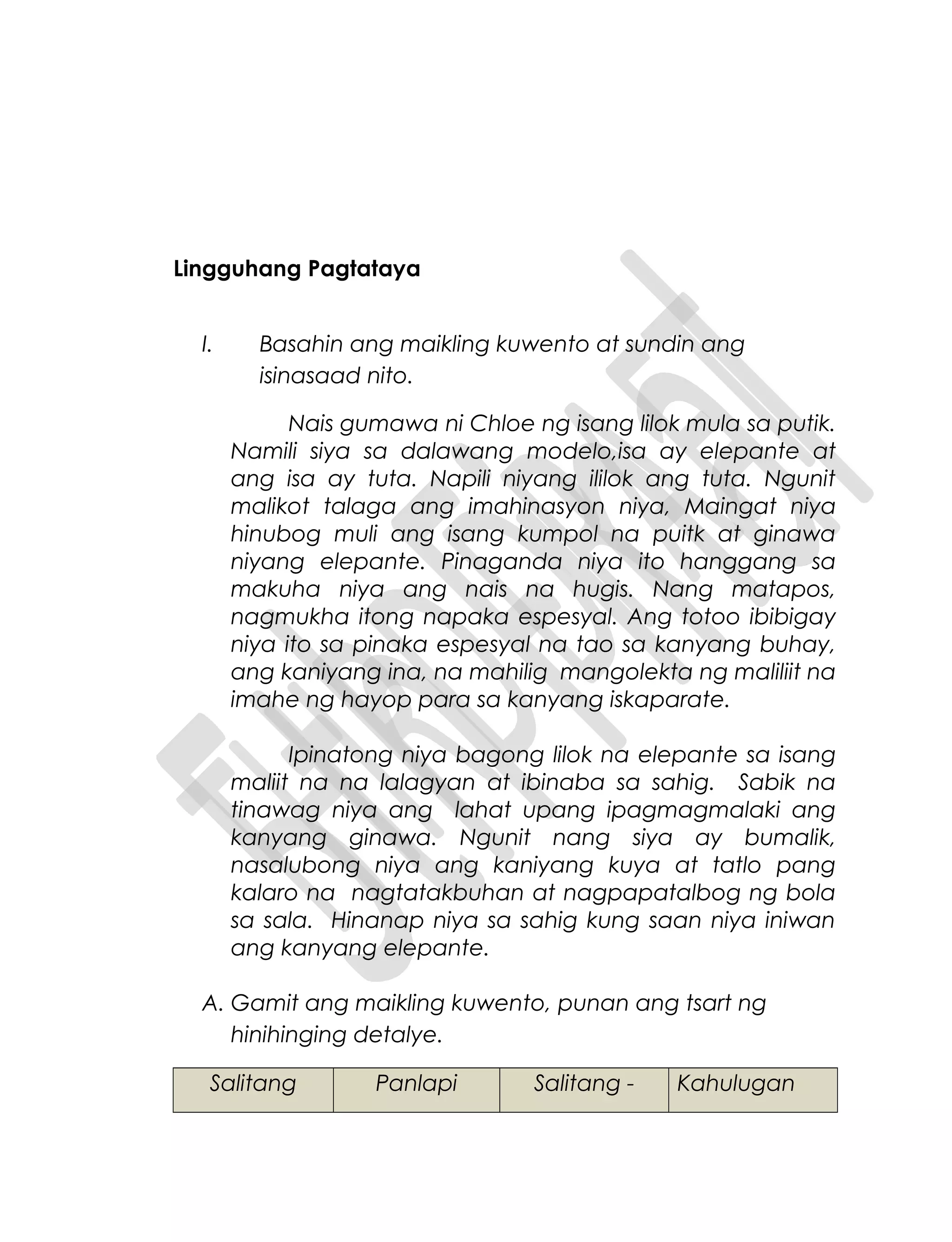 Lingguhang Pagtataya
I. Basahin ang maikling kuwento at sundin ang
isinasaad nito.
Nais gumawa ni Chloe ng isang lilok mula sa putik.
Namili siya sa dalawang modelo,isa ay elepante at
ang isa ay tuta. Napili niyang ililok ang tuta. Ngunit
malikot talaga ang imahinasyon niya, Maingat niya
hinubog muli ang isang kumpol na puitk at ginawa
niyang elepante. Pinaganda niya ito hanggang sa
makuha niya ang nais na hugis. Nang matapos,
nagmukha itong napaka espesyal. Ang totoo ibibigay
niya ito sa pinaka espesyal na tao sa kanyang buhay,
ang kaniyang ina, na mahilig mangolekta ng maliliit na
imahe ng hayop para sa kanyang iskaparate.
Ipinatong niya bagong lilok na elepante sa isang
maliit na na lalagyan at ibinaba sa sahig. Sabik na
tinawag niya ang lahat upang ipagmagmalaki ang
kanyang ginawa. Ngunit nang siya ay bumalik,
nasalubong niya ang kaniyang kuya at tatlo pang
kalaro na nagtatakbuhan at nagpapatalbog ng bola
sa sala. Hinanap niya sa sahig kung saan niya iniwan
ang kanyang elepante.
A. Gamit ang maikling kuwento, punan ang tsart ng
hinihinging detalye.
Salitang Panlapi Salitang - Kahulugan
 