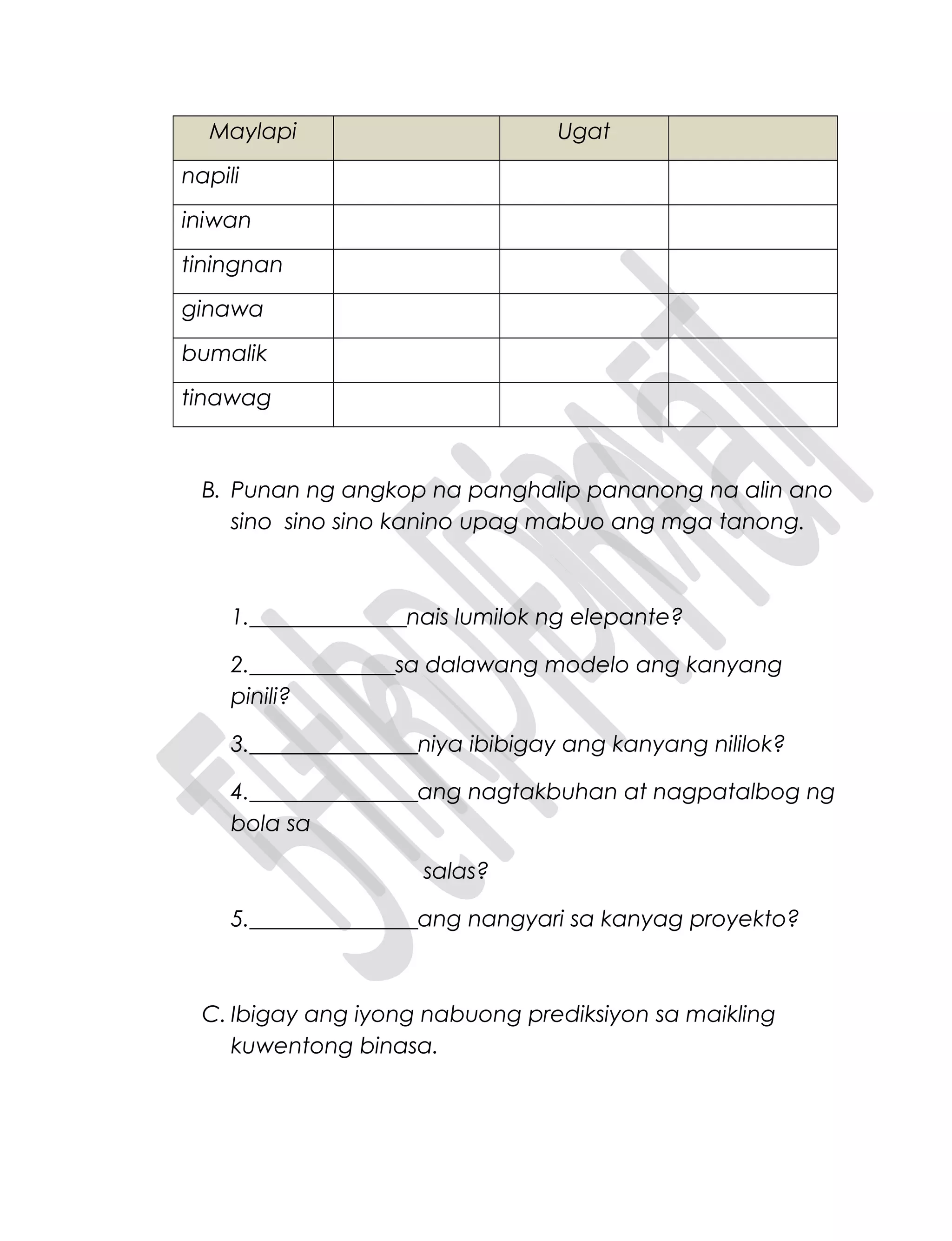 Maylapi Ugat
napili
iniwan
tiningnan
ginawa
bumalik
tinawag
B. Punan ng angkop na panghalip pananong na alin ano
sino sino sino kanino upag mabuo ang mga tanong.
1.______________nais lumilok ng elepante?
2._____________sa dalawang modelo ang kanyang
pinili?
3._______________niya ibibigay ang kanyang nililok?
4._______________ang nagtakbuhan at nagpatalbog ng
bola sa
salas?
5._______________ang nangyari sa kanyag proyekto?
C. Ibigay ang iyong nabuong prediksiyon sa maikling
kuwentong binasa.
 