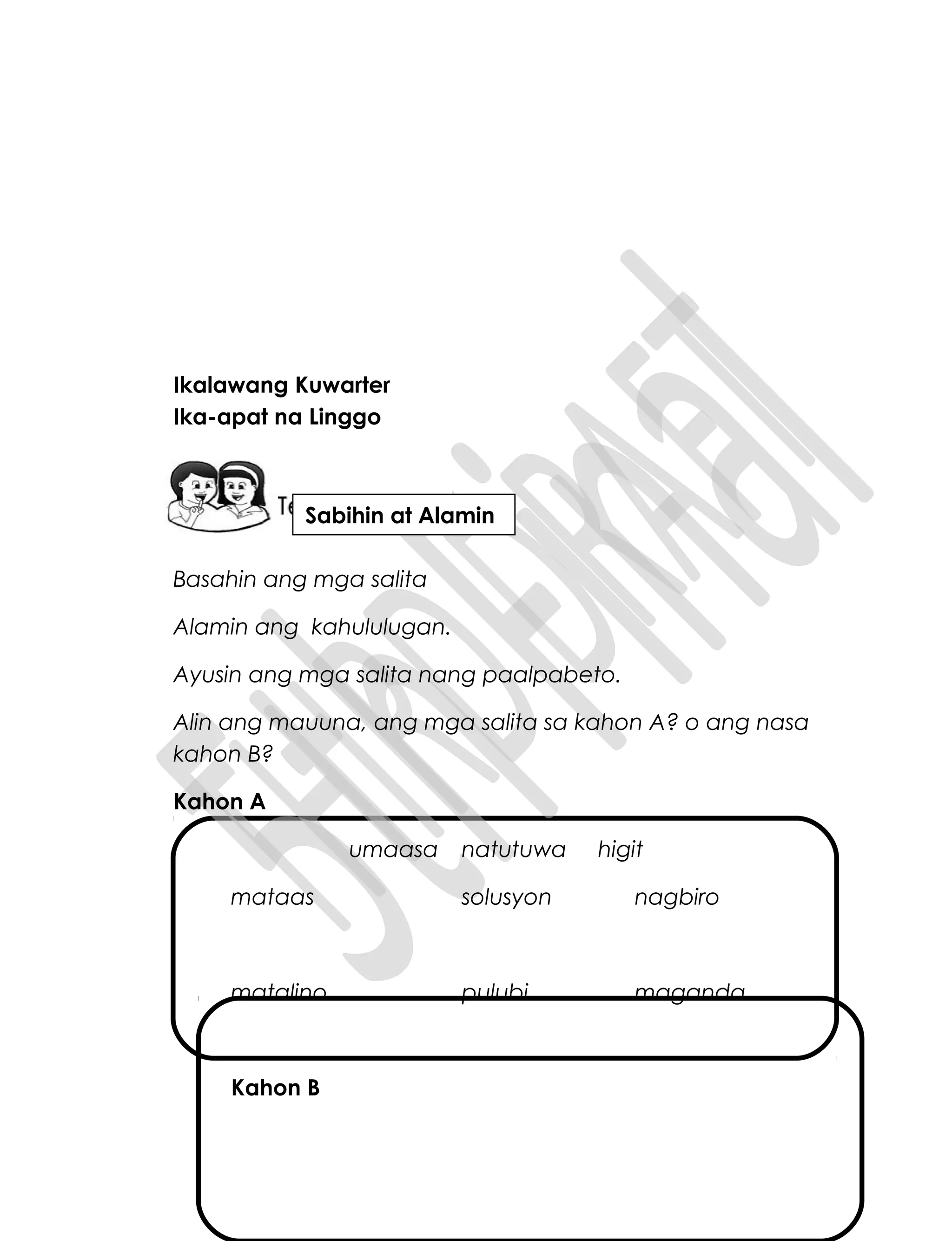 Ikalawang Kuwarter
Ika-apat na Linggo
Basahin ang mga salita
Alamin ang kahululugan.
Ayusin ang mga salita nang paalpabeto.
Alin ang mauuna, ang mga salita sa kahon A? o ang nasa
kahon B?
Kahon A
umaasa natutuwa higit
mataas solusyon nagbiro
matalino pulubi maganda
Kahon B
Sabihin at Alamin
 
