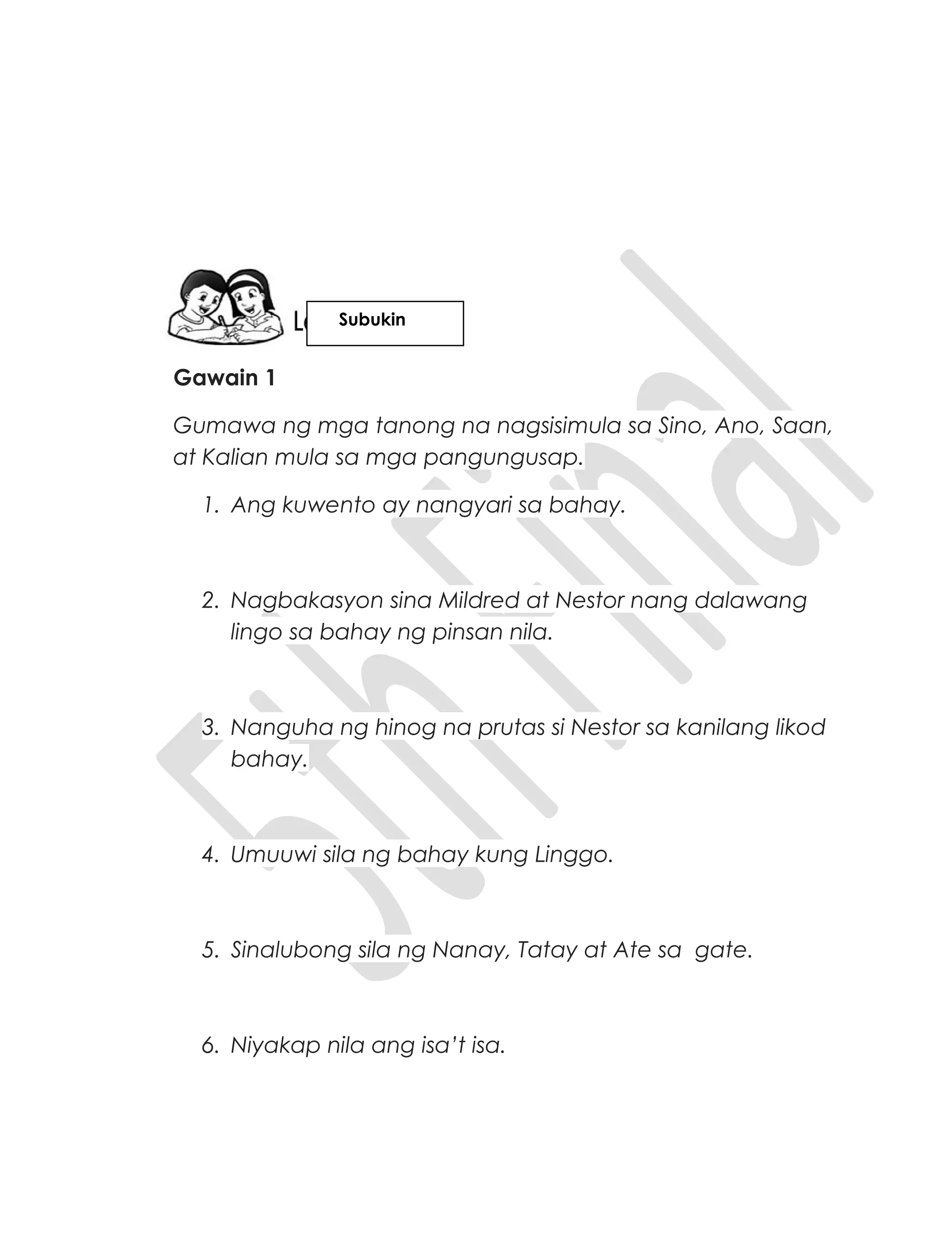 Gawain 1
Gumawa ng mga tanong na nagsisimula sa Sino, Ano, Saan,
at Kalian mula sa mga pangungusap.
1. Ang kuwento ay nangyari sa bahay.
2. Nagbakasyon sina Mildred at Nestor nang dalawang
lingo sa bahay ng pinsan nila.
3. Nanguha ng hinog na prutas si Nestor sa kanilang likod
bahay.
4. Umuuwi sila ng bahay kung Linggo.
5. Sinalubong sila ng Nanay, Tatay at Ate sa gate.
6. Niyakap nila ang isa’t isa.
Subukin
 