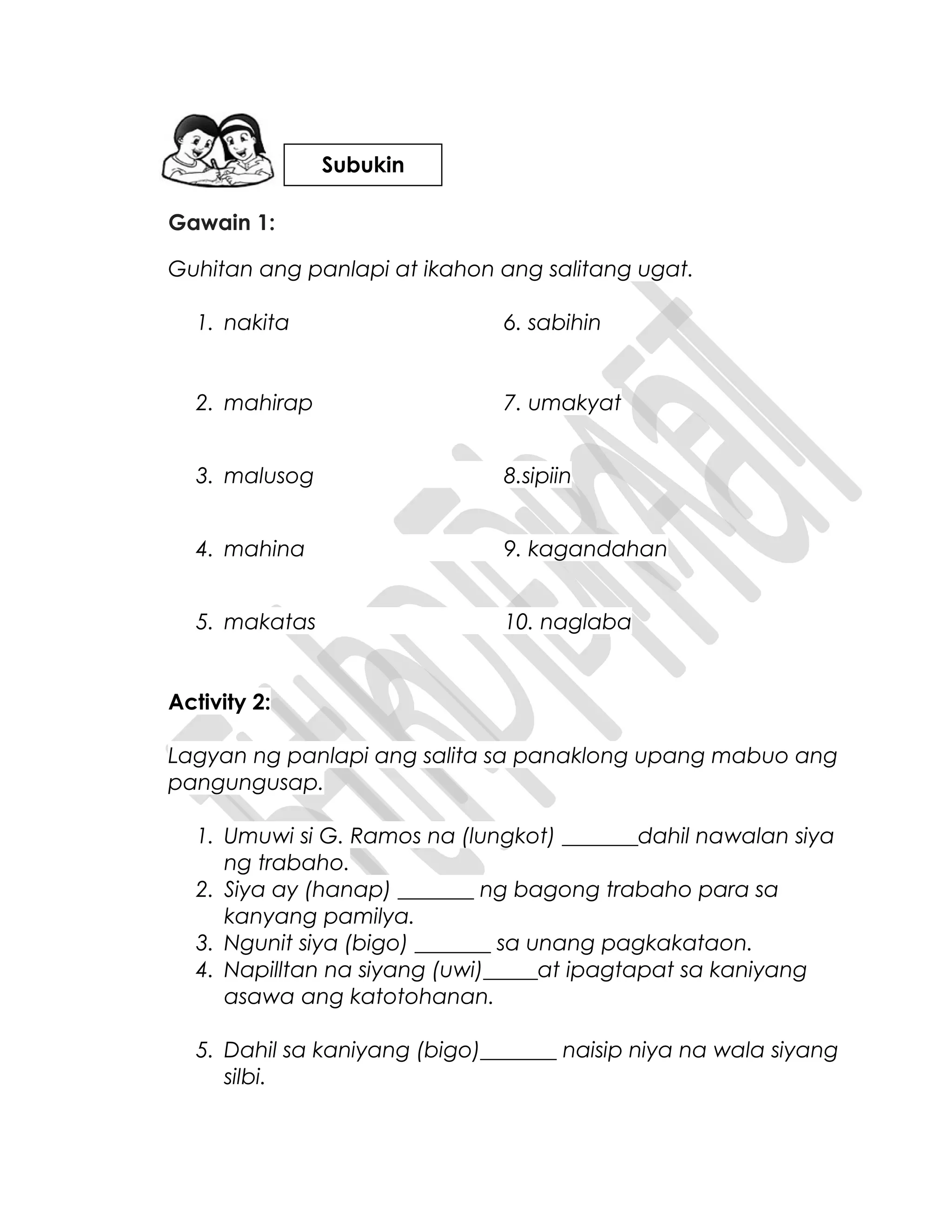 Gawain 1:
Guhitan ang panlapi at ikahon ang salitang ugat.
1. nakita 6. sabihin
2. mahirap 7. umakyat
3. malusog 8.sipiin
4. mahina 9. kagandahan
5. makatas 10. naglaba
Activity 2:
Lagyan ng panlapi ang salita sa panaklong upang mabuo ang
pangungusap.
1. Umuwi si G. Ramos na (lungkot) _______dahil nawalan siya
ng trabaho.
2. Siya ay (hanap) _______ ng bagong trabaho para sa
kanyang pamilya.
3. Ngunit siya (bigo) _______ sa unang pagkakataon.
4. Napilltan na siyang (uwi)_____at ipagtapat sa kaniyang
asawa ang katotohanan.
5. Dahil sa kaniyang (bigo)_______ naisip niya na wala siyang
silbi.
Subukin
 