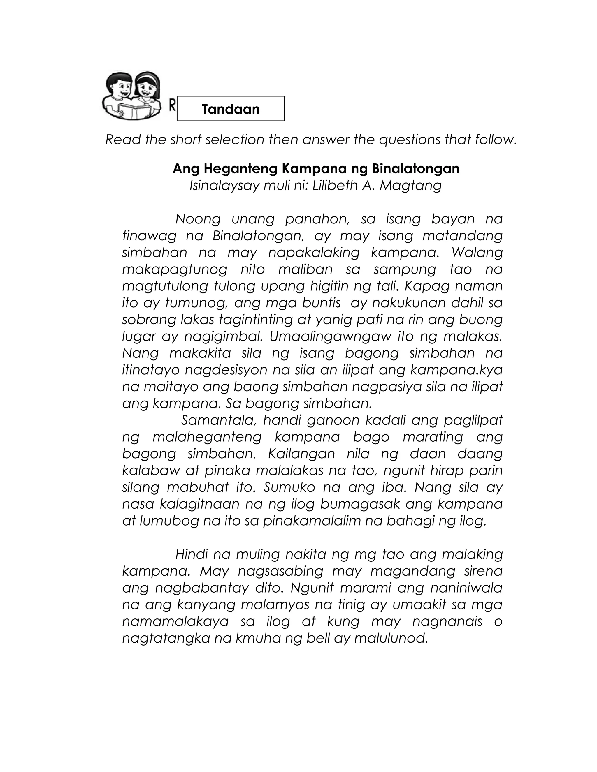 Read the short selection then answer the questions that follow.
Ang Heganteng Kampana ng Binalatongan
Isinalaysay muli ni: Lilibeth A. Magtang
Noong unang panahon, sa isang bayan na
tinawag na Binalatongan, ay may isang matandang
simbahan na may napakalaking kampana. Walang
makapagtunog nito maliban sa sampung tao na
magtutulong tulong upang higitin ng tali. Kapag naman
ito ay tumunog, ang mga buntis ay nakukunan dahil sa
sobrang lakas tagintinting at yanig pati na rin ang buong
lugar ay nagigimbal. Umaalingawngaw ito ng malakas.
Nang makakita sila ng isang bagong simbahan na
itinatayo nagdesisyon na sila an ilipat ang kampana.kya
na maitayo ang baong simbahan nagpasiya sila na ilipat
ang kampana. Sa bagong simbahan.
Samantala, handi ganoon kadali ang paglilpat
ng malaheganteng kampana bago marating ang
bagong simbahan. Kailangan nila ng daan daang
kalabaw at pinaka malalakas na tao, ngunit hirap parin
silang mabuhat ito. Sumuko na ang iba. Nang sila ay
nasa kalagitnaan na ng ilog bumagasak ang kampana
at lumubog na ito sa pinakamalalim na bahagi ng ilog.
Hindi na muling nakita ng mg tao ang malaking
kampana. May nagsasabing may magandang sirena
ang nagbabantay dito. Ngunit marami ang naniniwala
na ang kanyang malamyos na tinig ay umaakit sa mga
namamalakaya sa ilog at kung may nagnanais o
nagtatangka na kmuha ng bell ay malulunod.
Tandaan
 