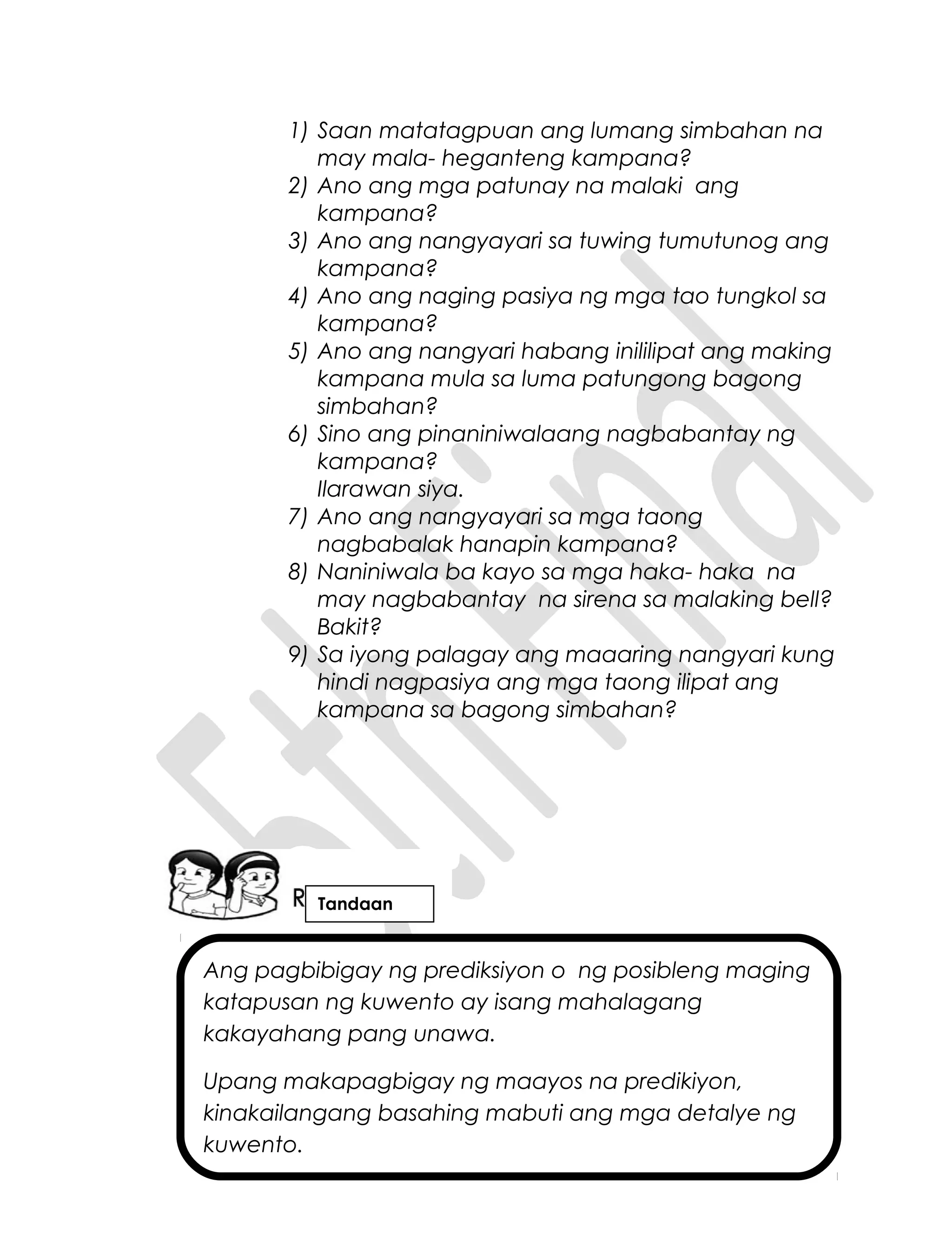 Ang pagbibigay ng prediksiyon o ng posibleng maging
katapusan ng kuwento ay isang mahalagang
kakayahang pang unawa.
Upang makapagbigay ng maayos na predikiyon,
kinakailangang basahing mabuti ang mga detalye ng
kuwento.
1) Saan matatagpuan ang lumang simbahan na
may mala- heganteng kampana?
2) Ano ang mga patunay na malaki ang
kampana?
3) Ano ang nangyayari sa tuwing tumutunog ang
kampana?
4) Ano ang naging pasiya ng mga tao tungkol sa
kampana?
5) Ano ang nangyari habang inililipat ang making
kampana mula sa luma patungong bagong
simbahan?
6) Sino ang pinaniniwalaang nagbabantay ng
kampana?
Ilarawan siya.
7) Ano ang nangyayari sa mga taong
nagbabalak hanapin kampana?
8) Naniniwala ba kayo sa mga haka- haka na
may nagbabantay na sirena sa malaking bell?
Bakit?
9) Sa iyong palagay ang maaaring nangyari kung
hindi nagpasiya ang mga taong ilipat ang
kampana sa bagong simbahan?
Tandaan
 