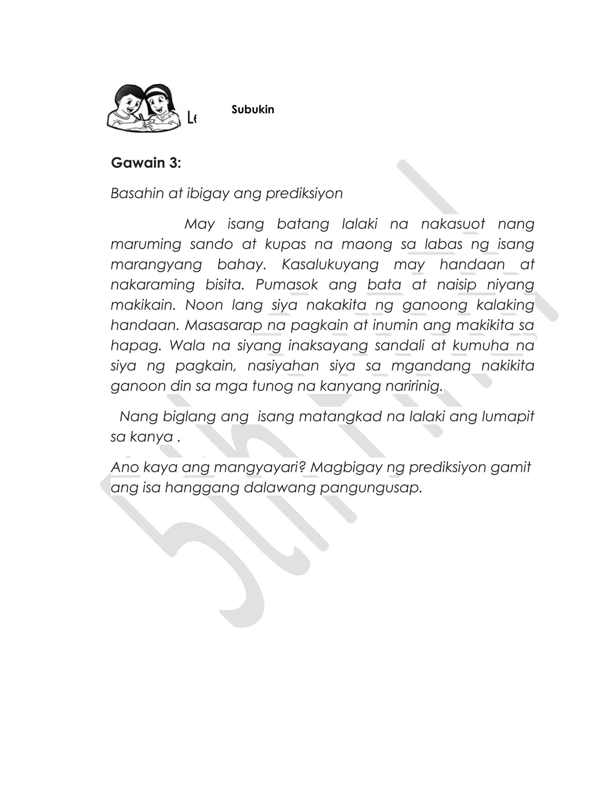 Gawain 3:
Basahin at ibigay ang prediksiyon
May isang batang lalaki na nakasuot nang
maruming sando at kupas na maong sa labas ng isang
marangyang bahay. Kasalukuyang may handaan at
nakaraming bisita. Pumasok ang bata at naisip niyang
makikain. Noon lang siya nakakita ng ganoong kalaking
handaan. Masasarap na pagkain at inumin ang makikita sa
hapag. Wala na siyang inaksayang sandali at kumuha na
siya ng pagkain, nasiyahan siya sa mgandang nakikita
ganoon din sa mga tunog na kanyang naririnig.
Nang biglang ang isang matangkad na lalaki ang lumapit
sa kanya .
Ano kaya ang mangyayari? Magbigay ng prediksiyon gamit
ang isa hanggang dalawang pangungusap.
Subukin
 