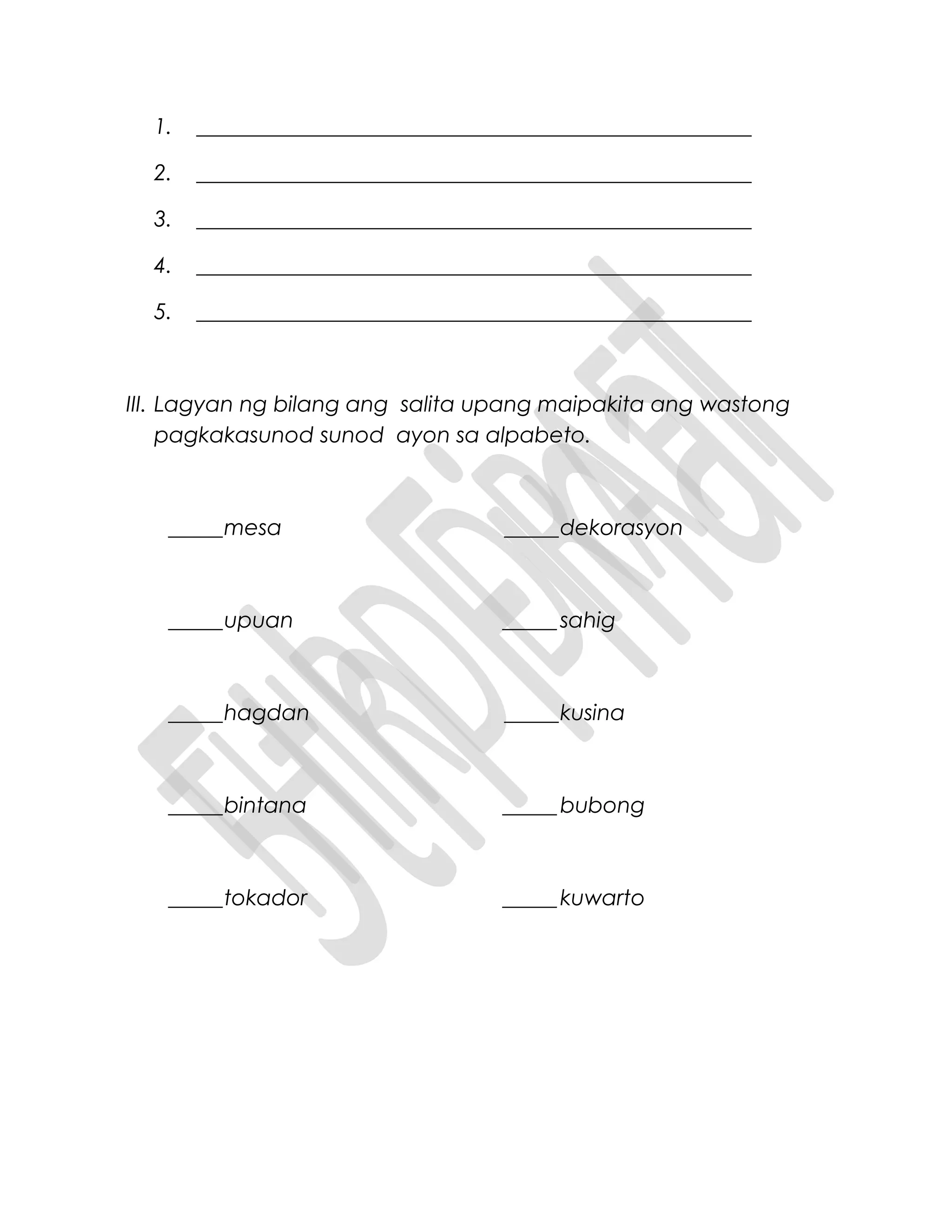 1. ___________________________________________________
2. ___________________________________________________
3. ___________________________________________________
4. ___________________________________________________
5. ___________________________________________________
III. Lagyan ng bilang ang salita upang maipakita ang wastong
pagkakasunod sunod ayon sa alpabeto.
_____mesa _____dekorasyon
_____upuan _____ sahig
_____hagdan _____kusina
_____bintana _____ bubong
_____tokador _____ kuwarto
 