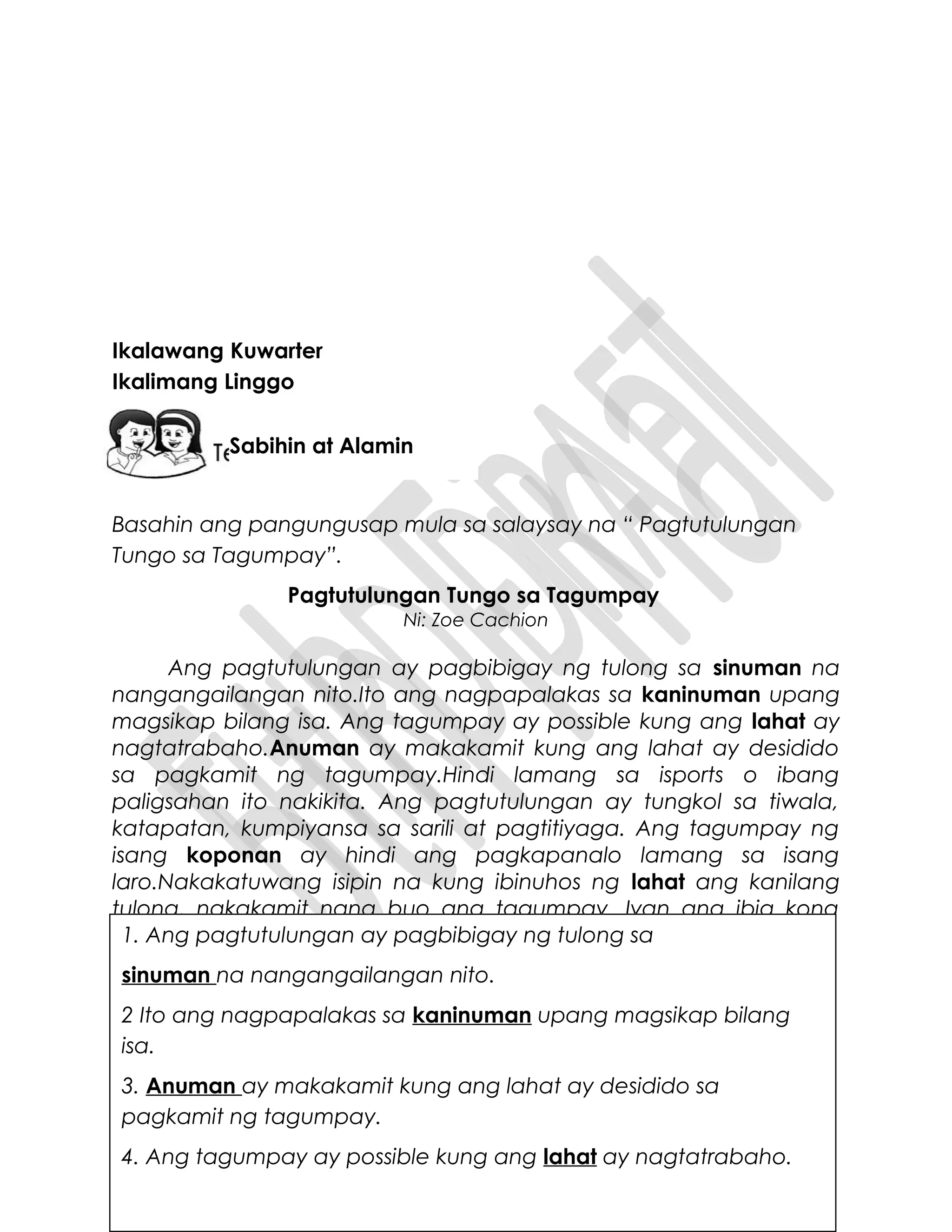 Ikalawang Kuwarter
Ikalimang Linggo
Basahin ang pangungusap mula sa salaysay na “ Pagtutulungan
Tungo sa Tagumpay”.
Pagtutulungan Tungo sa Tagumpay
Ni: Zoe Cachion
Ang pagtutulungan ay pagbibigay ng tulong sa sinuman na
nangangailangan nito.Ito ang nagpapalakas sa kaninuman upang
magsikap bilang isa. Ang tagumpay ay possible kung ang lahat ay
nagtatrabaho.Anuman ay makakamit kung ang lahat ay desidido
sa pagkamit ng tagumpay.Hindi lamang sa isports o ibang
paligsahan ito nakikita. Ang pagtutulungan ay tungkol sa tiwala,
katapatan, kumpiyansa sa sarili at pagtitiyaga. Ang tagumpay ng
isang koponan ay hindi ang pagkapanalo lamang sa isang
laro.Nakakatuwang isipin na kung ibinuhos ng lahat ang kanilang
tulong, nakakamit nang buo ang tagumpay. Iyan ang ibig kong
ipakahulugan sa pagtutulungan.1. Ang pagtutulungan ay pagbibigay ng tulong sa
sinuman na nangangailangan nito.
2 Ito ang nagpapalakas sa kaninuman upang magsikap bilang
isa.
3. Anuman ay makakamit kung ang lahat ay desidido sa
pagkamit ng tagumpay.
4. Ang tagumpay ay possible kung ang lahat ay nagtatrabaho.
Sabihin at Alamin
 